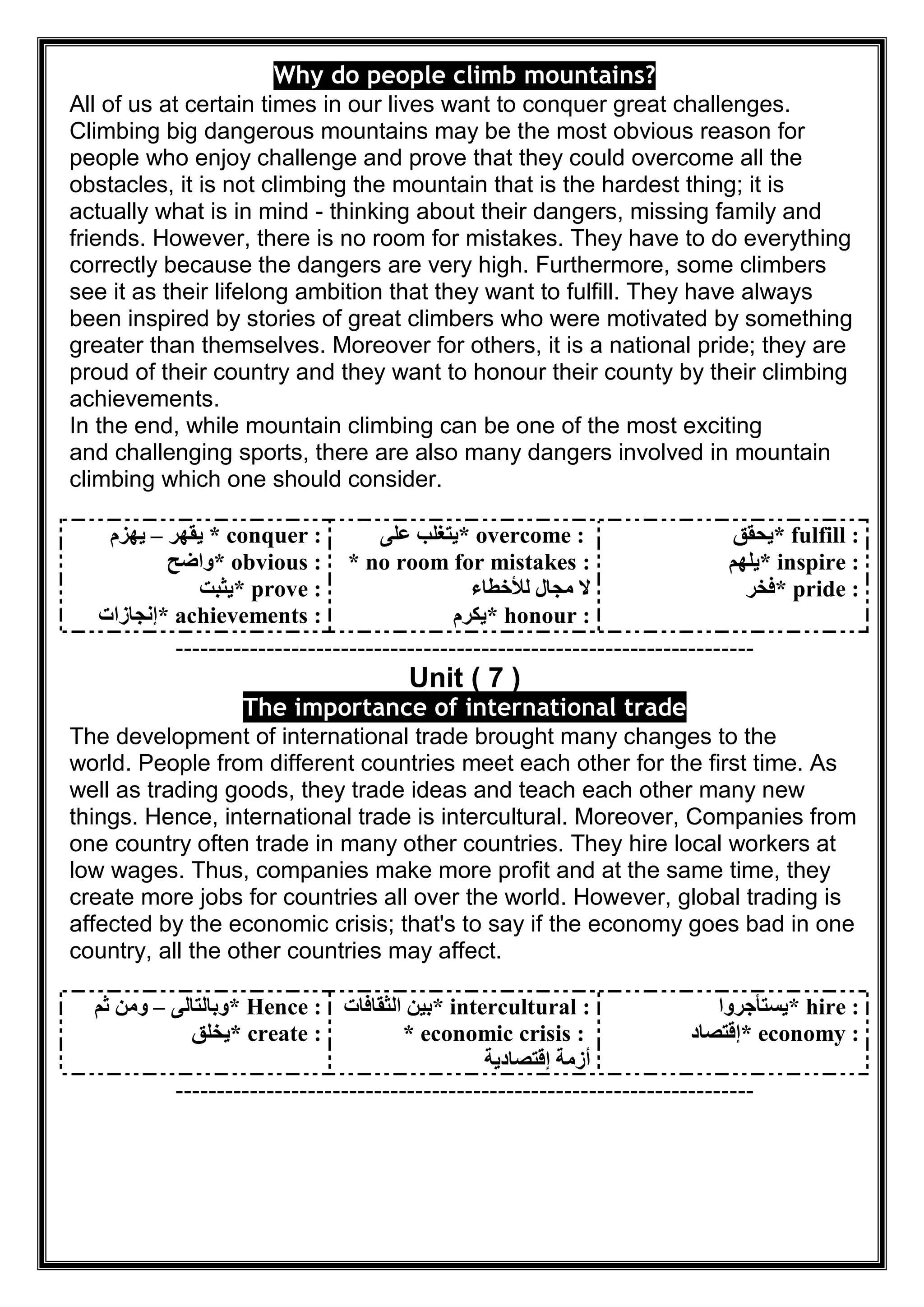 Why do people climb mountains?
All of us at certain times in our lives want to conquer great challenges.
Climbing big dangerous mountains may be the most obvious reason for
people who enjoy challenge and prove that they could overcome all the
obstacles, it is not climbing the mountain that is the hardest thing; it is
actually what is in mind - thinking about their dangers, missing family and
friends. However, there is no room for mistakes. They have to do everything
correctly because the dangers are very high. Furthermore, some climbers
see it as their lifelong ambition that they want to fulfill. They have always
been inspired by stories of great climbers who were motivated by something
greater than themselves. Moreover for others, it is a national pride; they are
proud of their country and they want to honour their county by their climbing
achievements.
In the end, while mountain climbing can be one of the most exciting
and challenging sports, there are also many dangers involved in mountain
climbing which one should consider.
* conquer :‫ﯾﻘﮭﺮ‬–‫ﯾﮭﺰم‬
* obvious :‫واﺿﺢ‬
* prove :‫ﯾﺜﺒﺖ‬
* achievements :‫إﻧﺠﺎزات‬
* overcome :‫ﻋﻠﻰ‬ ‫ﯾﺘﻐﻠﺐ‬
* no room for mistakes :
‫ﻟﻸﺧﻄﺎء‬ ‫ﻣﺠﺎل‬ ‫ﻻ‬
* honour :‫ﯾﻜﺮم‬
* fulfill :‫ﯾﺤﻘﻖ‬
* inspire :‫ﯾﻠﮭﻢ‬
* pride :‫ﻓﺨﺮ‬
----------------------------------------------------------------------
Unit ( 7 )
The importance of international trade
The development of international trade brought many changes to the
world. People from different countries meet each other for the first time. As
well as trading goods, they trade ideas and teach each other many new
things. Hence, international trade is intercultural. Moreover, Companies from
one country often trade in many other countries. They hire local workers at
low wages. Thus, companies make more profit and at the same time, they
create more jobs for countries all over the world. However, global trading is
affected by the economic crisis; that's to say if the economy goes bad in one
country, all the other countries may affect.
* Hence :‫وﺑﺎﻟﺘﺎﻟﻰ‬–‫ﺛﻢ‬ ‫وﻣﻦ‬
* create :‫ﯾﺨﻠﻖ‬
* intercultural :‫اﻟﺜﻘﺎﻓﺎت‬ ‫ﺑﯿﻦ‬
* economic crisis :
‫إﻗﺘﺼﺎدﯾﺔ‬ ‫أزﻣﺔ‬
* hire :‫ﯾﺴﺘﺄﺟﺮوا‬
* economy :‫إﻗﺘﺼﺎد‬
----------------------------------------------------------------------
 