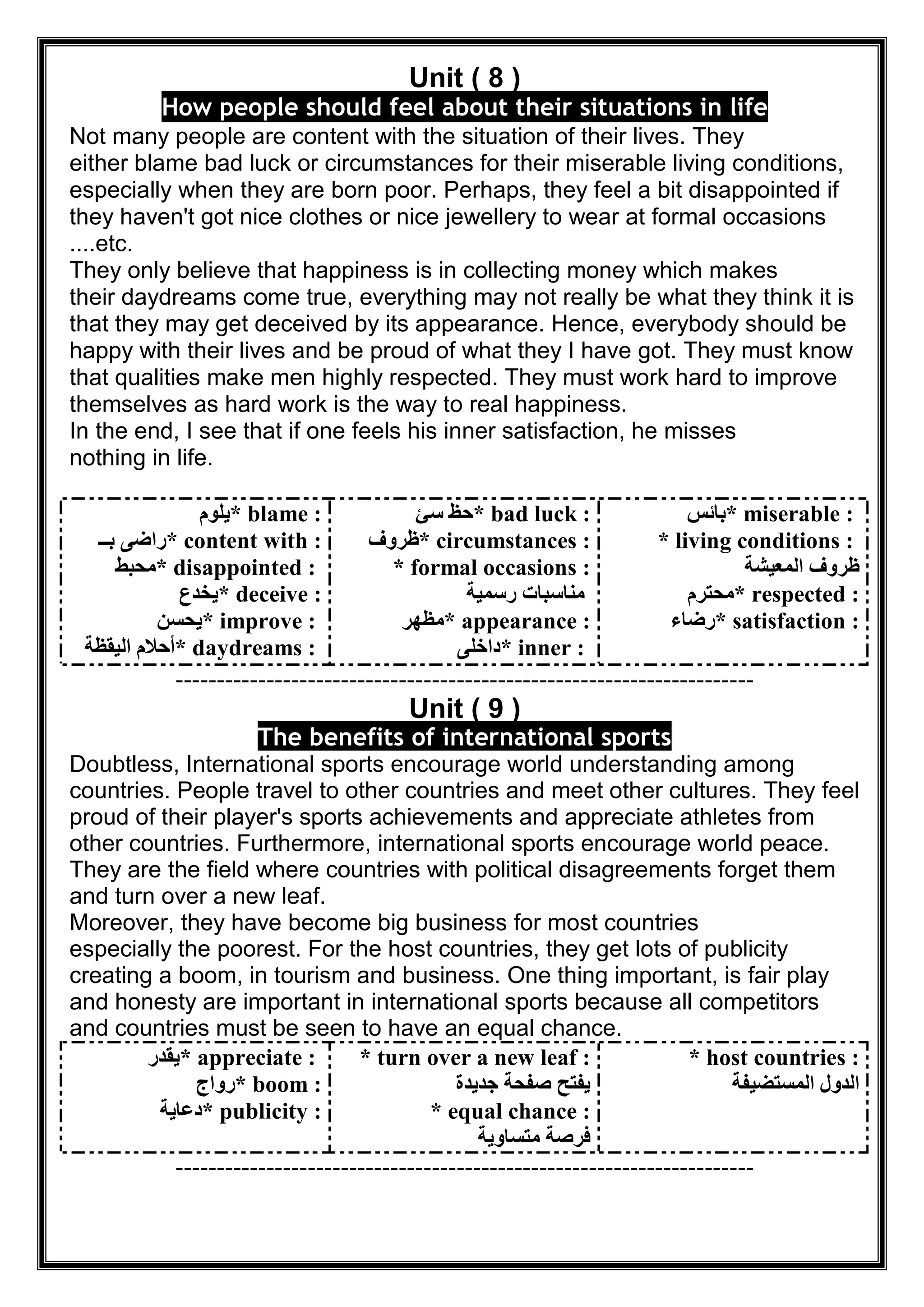Unit ( 8 )
How people should feel about their situations in life
Not many people are content with the situation of their lives. They
either blame bad luck or circumstances for their miserable living conditions,
especially when they are born poor. Perhaps, they feel a bit disappointed if
they haven't got nice clothes or nice jewellery to wear at formal occasions
....etc.
They only believe that happiness is in collecting money which makes
their daydreams come true, everything may not really be what they think it is
that they may get deceived by its appearance. Hence, everybody should be
happy with their lives and be proud of what they I have got. They must know
that qualities make men highly respected. They must work hard to improve
themselves as hard work is the way to real happiness.
In the end, I see that if one feels his inner satisfaction, he misses
nothing in life.
* blame :‫ﯾﻠﻮم‬
* content with :‫ﺑــ‬ ‫راﺿﻰ‬
* disappointed :‫ﻣﺤﺒﻂ‬
* deceive :‫ﯾﺨﺪع‬
* improve :‫ﯾﺤﺴﻦ‬
* daydreams :‫اﻟﯿﻘﻈﺔ‬ ‫أﺣﻼم‬
* bad luck :‫ﺳﺊ‬ ‫ﺣﻆ‬
* circumstances :‫ظﺮوف‬
* formal occasions :
‫رﺳﻤﯿﺔ‬ ‫ﻣﻨﺎﺳﺒﺎت‬
* appearance :‫ﻣﻈﮭﺮ‬
* inner :‫داﺧﻠﻰ‬
* miserable :‫ﺑﺎﺋﺲ‬
* living conditions :
‫اﻟﻤﻌﯿﺸﺔ‬ ‫ظﺮوف‬
* respected :‫ﻣﺤﺘﺮم‬
* satisfaction :‫رﺿﺎء‬
----------------------------------------------------------------------
Unit ( 9 )
The benefits of international sports
Doubtless, International sports encourage world understanding among
countries. People travel to other countries and meet other cultures. They feel
proud of their player's sports achievements and appreciate athletes from
other countries. Furthermore, international sports encourage world peace.
They are the field where countries with political disagreements forget them
and turn over a new leaf.
Moreover, they have become big business for most countries
especially the poorest. For the host countries, they get lots of publicity
creating a boom, in tourism and business. One thing important, is fair play
and honesty are important in international sports because all competitors
and countries must be seen to have an equal chance.
* appreciate :‫ﯾﻘﺪر‬
* boom :‫رواج‬
* publicity :‫دﻋﺎﯾﺔ‬
* turn over a new leaf :
‫ﺟﺪﯾﺪة‬ ‫ﺻﻔﺤﺔ‬ ‫ﯾﻔﺘﺢ‬
* equal chance :
‫ﻣﺘﺴﺎوﯾﺔ‬ ‫ﻓﺮﺻﺔ‬
* host countries :
‫اﻟﻤﺴﺘﻀﯿﻔﺔ‬ ‫اﻟﺪول‬
----------------------------------------------------------------------
 