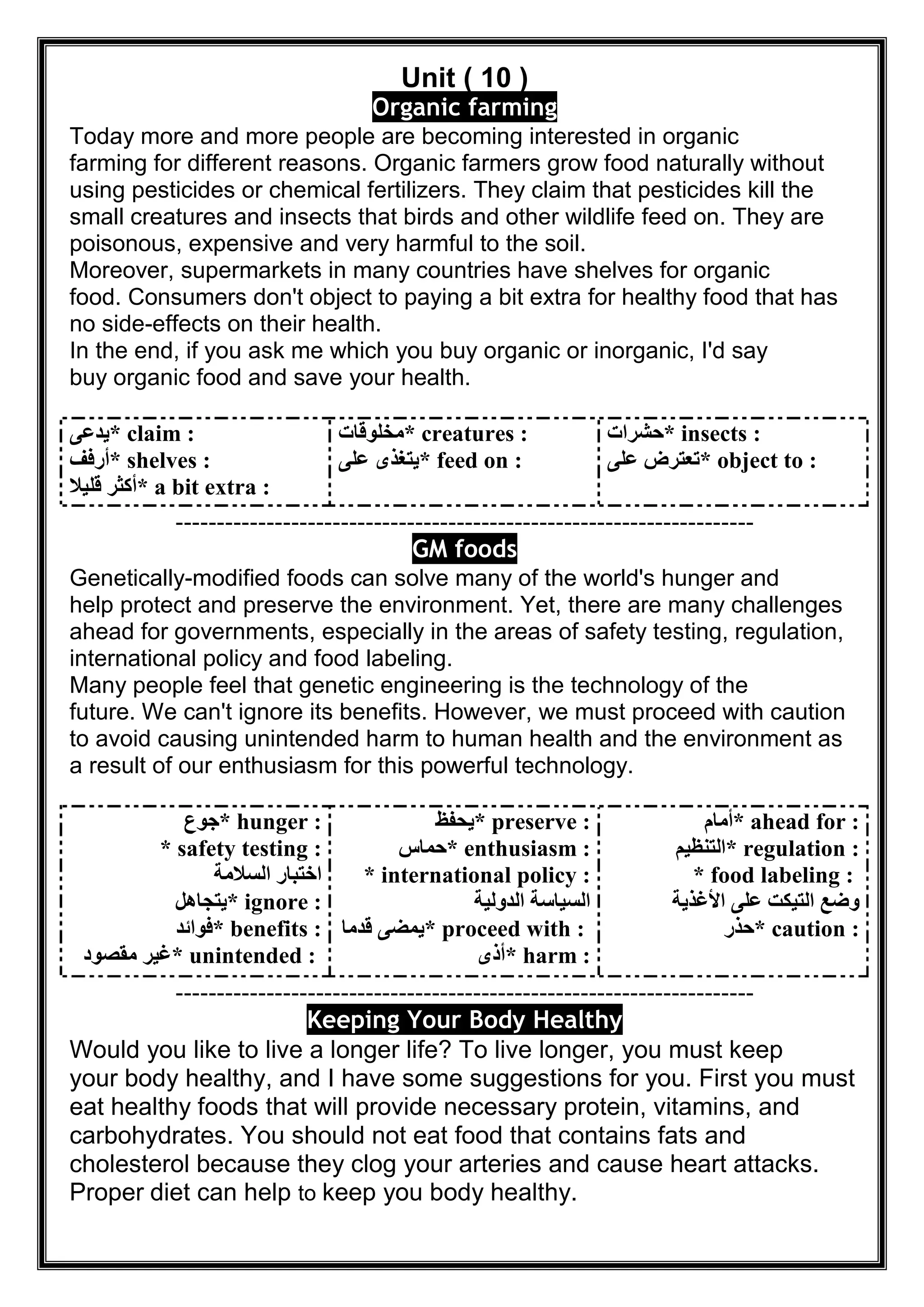 Unit ( 10 )
Organic farming
Today more and more people are becoming interested in organic
farming for different reasons. Organic farmers grow food naturally without
using pesticides or chemical fertilizers. They claim that pesticides kill the
small creatures and insects that birds and other wildlife feed on. They are
poisonous, expensive and very harmful to the soil.
Moreover, supermarkets in many countries have shelves for organic
food. Consumers don't object to paying a bit extra for healthy food that has
no side-effects on their health.
In the end, if you ask me which you buy organic or inorganic, I'd say
buy organic food and save your health.
* claim :‫ﯾﺪﻋﻰ‬
* shelves :‫أرﻓﻒ‬
* a bit extra :‫ﻗﻠﯿﻼ‬ ‫أﻛﺜﺮ‬
* creatures :‫ﻣﺨﻠﻮﻗﺎت‬
* feed on :‫ﻋﻠﻰ‬ ‫ﯾﺘﻐﺬى‬
* insects :‫ﺣﺸﺮات‬
* object to :‫ﻋﻠﻰ‬ ‫ﺗﻌﺘﺮض‬
----------------------------------------------------------------------
GM foods
Genetically-modified foods can solve many of the world's hunger and
help protect and preserve the environment. Yet, there are many challenges
ahead for governments, especially in the areas of safety testing, regulation,
international policy and food labeling.
Many people feel that genetic engineering is the technology of the
future. We can't ignore its benefits. However, we must proceed with caution
to avoid causing unintended harm to human health and the environment as
a result of our enthusiasm for this powerful technology.
* hunger :‫ﺟﻮع‬
* safety testing :
‫اﻟﺴﻼﻣﺔ‬ ‫اﺧﺘﺒﺎر‬
* ignore :‫ﯾﺘﺠﺎھﻞ‬
* benefits :‫ﻓﻮاﺋﺪ‬
* unintended :‫ﻣﻘﺼﻮد‬ ‫ﻏﯿﺮ‬
* preserve :‫ﯾﺤﻔﻆ‬
* enthusiasm :‫ﺣﻤﺎس‬
* international policy :
‫اﻟﺪوﻟﯿﺔ‬ ‫اﻟﺴﯿﺎﺳﺔ‬
* proceed with :‫ﻗﺪﻣﺎ‬ ‫ﯾﻤﻀﻰ‬
* harm :‫أذى‬
* ahead for :‫أﻣﺎم‬
* regulation :‫ا‬‫ﻟﺘﻨﻈﯿﻢ‬
* food labeling :
‫اﻷﻏﺬﯾﺔ‬ ‫ﻋﻠﻰ‬ ‫اﻟﺘﯿﻜﺖ‬ ‫وﺿﻊ‬
* caution :‫ﺣﺬر‬
----------------------------------------------------------------------
Keeping Your Body Healthy
Would you like to live a longer life? To live longer, you must keep
your body healthy, and I have some suggestions for you. First you must
eat healthy foods that will provide necessary protein, vitamins, and
carbohydrates. You should not eat food that contains fats and
cholesterol because they clog your arteries and cause heart attacks.
Proper diet can help to keep you body healthy.
 