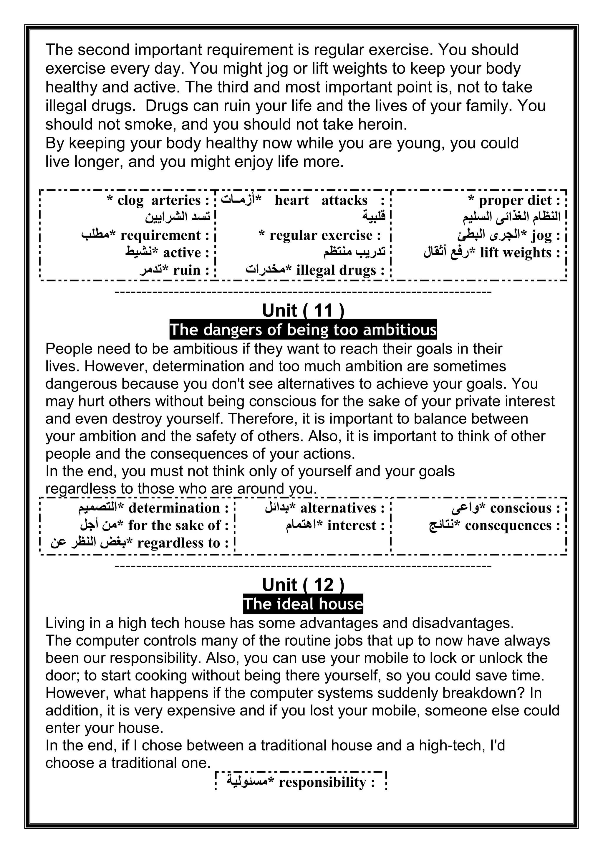 The second important requirement is regular exercise. You should
exercise every day. You might jog or lift weights to keep your body
healthy and active. The third and most important point is, not to take
illegal drugs. Drugs can ruin your life and the lives of your family. You
should not smoke, and you should not take heroin.
By keeping your body healthy now while you are young, you could
live longer, and you might enjoy life more.
* clog arteries :
‫اﻟﺸﺮاﯾﯿﻦ‬ ‫ﺗﺴﺪ‬
* requirement :‫ﻣﻄﻠﺐ‬
* active :‫ﻧﺸﯿﻂ‬
* ruin :‫ﺗﺪﻣﺮ‬
* heart attacks :‫ﺎت‬ ‫أزﻣ‬
‫ﻗﻠﺒﯿﺔ‬
* regular exercise :
‫ﻣﻨﺘﻈﻢ‬ ‫ﺗﺪرﯾﺐ‬
* illegal drugs :‫ﻣﺨﺪرات‬
* proper diet :
‫اﻟﺴﻠﯿﻢ‬ ‫اﻟﻐﺬاﺋﻰ‬ ‫اﻟﻨﻈﺎم‬
* jog :‫اﻟﺒﻄﺊ‬ ‫اﻟﺠﺮى‬
* lift weights :‫أﺛﻘﺎل‬ ‫رﻓﻊ‬
----------------------------------------------------------------------
Unit ( 11 )
The dangers of being too ambitious
People need to be ambitious if they want to reach their goals in their
lives. However, determination and too much ambition are sometimes
dangerous because you don't see alternatives to achieve your goals. You
may hurt others without being conscious for the sake of your private interest
and even destroy yourself. Therefore, it is important to balance between
your ambition and the safety of others. Also, it is important to think of other
people and the consequences of your actions.
In the end, you must not think only of yourself and your goals
regardless to those who are around you.
* determination :‫اﻟﺘﺼﻤﯿﻢ‬
* for the sake of :‫أﺟﻞ‬ ‫ﻣﻦ‬
* regardless to :‫ﻋﻦ‬ ‫اﻟﻨﻈﺮ‬ ‫ﺑﻐﺾ‬
* alternatives :‫ﺑﺪاﺋﻞ‬
* interest :‫اھﺘﻤﺎم‬
* conscious :‫واﻋﻰ‬
* consequences :‫ﻧﺘﺎﺋﺞ‬
----------------------------------------------------------------------
Unit ( 12 )
The ideal house
Living in a high tech house has some advantages and disadvantages.
The computer controls many of the routine jobs that up to now have always
been our responsibility. Also, you can use your mobile to lock or unlock the
door; to start cooking without being there yourself, so you could save time.
However, what happens if the computer systems suddenly breakdown? In
addition, it is very expensive and if you lost your mobile, someone else could
enter your house.
In the end, if I chose between a traditional house and a high-tech, I'd
choose a traditional one.
* responsibility :‫ﻣﺴﺌﻮﻟﯿﺔ‬
 