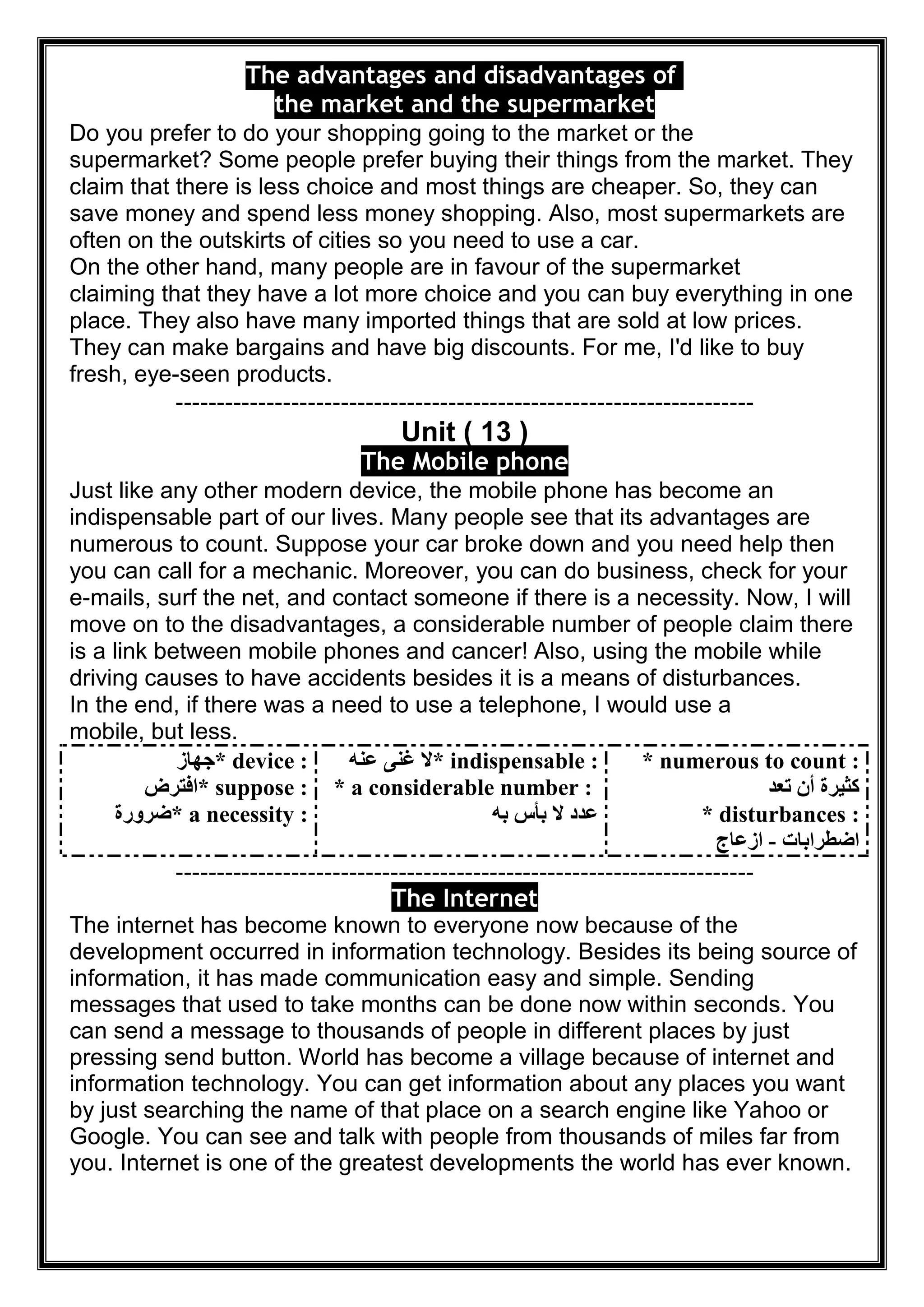 The advantages and disadvantages of
the market and the supermarket
Do you prefer to do your shopping going to the market or the
supermarket? Some people prefer buying their things from the market. They
claim that there is less choice and most things are cheaper. So, they can
save money and spend less money shopping. Also, most supermarkets are
often on the outskirts of cities so you need to use a car.
On the other hand, many people are in favour of the supermarket
claiming that they have a lot more choice and you can buy everything in one
place. They also have many imported things that are sold at low prices.
They can make bargains and have big discounts. For me, I'd like to buy
fresh, eye-seen products.
----------------------------------------------------------------------
Unit ( 13 )
The Mobile phone
Just like any other modern device, the mobile phone has become an
indispensable part of our lives. Many people see that its advantages are
numerous to count. Suppose your car broke down and you need help then
you can call for a mechanic. Moreover, you can do business, check for your
e-mails, surf the net, and contact someone if there is a necessity. Now, I will
move on to the disadvantages, a considerable number of people claim there
is a link between mobile phones and cancer! Also, using the mobile while
driving causes to have accidents besides it is a means of disturbances.
In the end, if there was a need to use a telephone, I would use a
mobile, but less.
* device :‫ﺟﮭﺎز‬
* suppose :‫اﻓﺘﺮض‬
* a necessity :‫ﺿﺮورة‬
* indispensable :‫ﻋﻨﮫ‬ ‫ﻏﻨﻰ‬ ‫ﻻ‬
* a considerable number :
‫ﺑﮫ‬ ‫ﺑﺄس‬ ‫ﻻ‬ ‫ﻋﺪد‬
* numerous to count :
‫ﺗﻌﺪ‬ ‫أن‬ ‫ﻛﺜﯿﺮة‬
* disturbances :
‫اﺿﻄﺮاﺑﺎت‬-‫ازﻋﺎج‬
----------------------------------------------------------------------
The Internet
The internet has become known to everyone now because of the
development occurred in information technology. Besides its being source of
information, it has made communication easy and simple. Sending
messages that used to take months can be done now within seconds. You
can send a message to thousands of people in different places by just
pressing send button. World has become a village because of internet and
information technology. You can get information about any places you want
by just searching the name of that place on a search engine like Yahoo or
Google. You can see and talk with people from thousands of miles far from
you. Internet is one of the greatest developments the world has ever known.
 