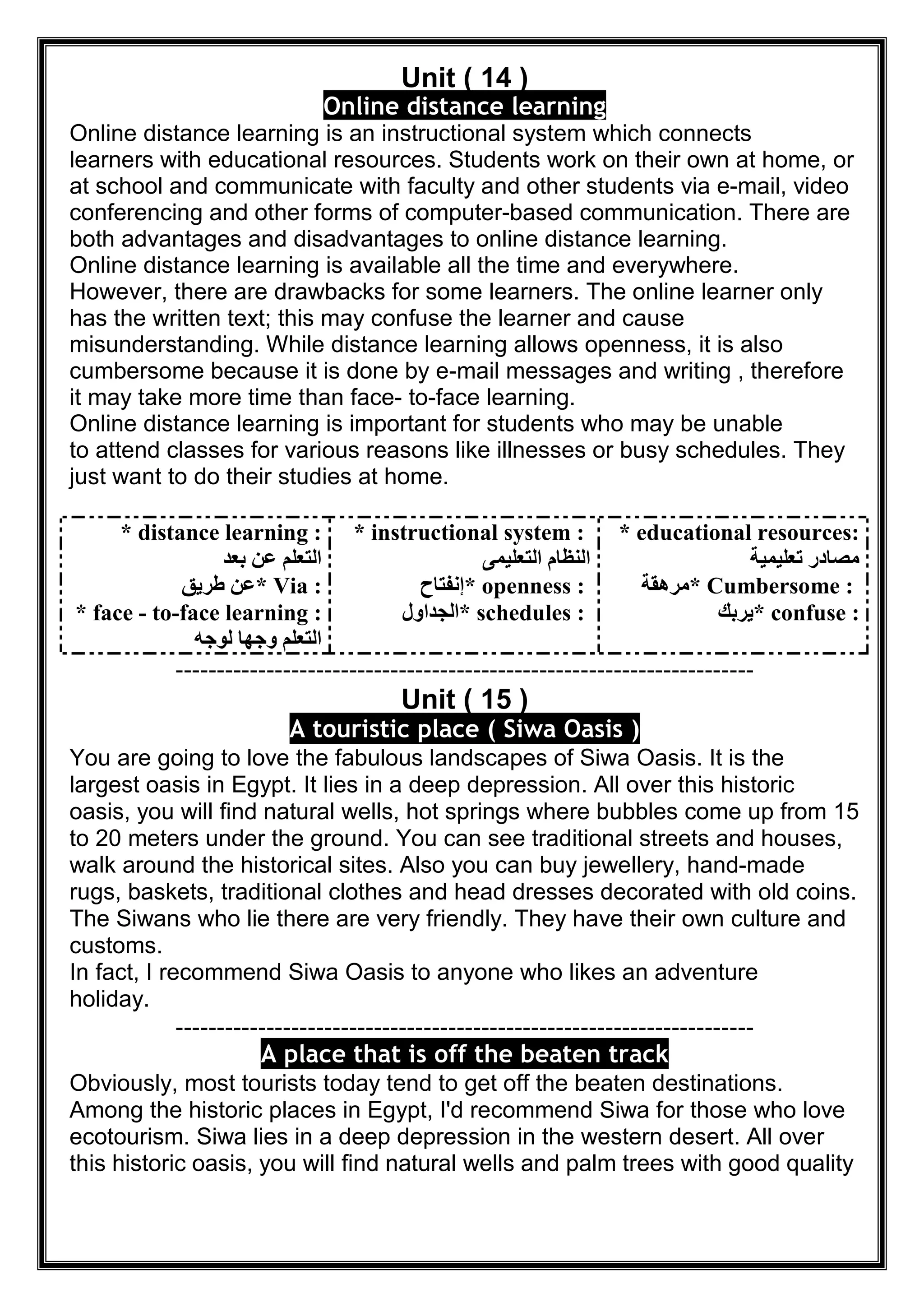Unit ( 14 )
nline distance learningO
Online distance learning is an instructional system which connects
learners with educational resources. Students work on their own at home, or
at school and communicate with faculty and other students via e-mail, video
conferencing and other forms of computer-based communication. There are
both advantages and disadvantages to online distance learning.
Online distance learning is available all the time and everywhere.
However, there are drawbacks for some learners. The online learner only
has the written text; this may confuse the learner and cause
misunderstanding. While distance learning allows openness, it is also
cumbersome because it is done by e-mail messages and writing , therefore
it may take more time than face- to-face learning.
Online distance learning is important for students who may be unable
to attend classes for various reasons like illnesses or busy schedules. They
just want to do their studies at home.
* distance learning :
‫ﺑﻌﺪ‬ ‫ﻋﻦ‬ ‫اﻟﺘﻌﻠﻢ‬
* Via :‫طﺮﯾﻖ‬ ‫ﻋﻦ‬
* face - to-face learning :
‫ﻟﻮﺟﮫ‬ ‫وﺟﮭﺎ‬ ‫اﻟﺘﻌﻠﻢ‬
* instructional system :
‫اﻟﺘﻌﻠﯿﻤﻰ‬ ‫اﻟﻨﻈﺎم‬
* openness :‫إﻧﻔﺘﺎح‬
* schedules :‫اﻟﺠﺪاول‬
* educational resources:
‫ﺗﻌﻠﯿﻤﯿﺔ‬ ‫ﻣﺼﺎدر‬
* Cumbersome :‫ﻣﺮھﻘﺔ‬
* confuse :‫ﯾﺮﺑﻚ‬
----------------------------------------------------------------------
Unit ( 15 )
( Siwa Oasis )A touristic place
You are going to love the fabulous landscapes of Siwa Oasis. It is the
largest oasis in Egypt. It lies in a deep depression. All over this historic
oasis, you will find natural wells, hot springs where bubbles come up from 15
to 20 meters under the ground. You can see traditional streets and houses,
walk around the historical sites. Also you can buy jewellery, hand-made
rugs, baskets, traditional clothes and head dresses decorated with old coins.
The Siwans who lie there are very friendly. They have their own culture and
customs.
In fact, I recommend Siwa Oasis to anyone who likes an adventure
holiday.
----------------------------------------------------------------------
A place that is off the beaten track
Obviously, most tourists today tend to get off the beaten destinations.
Among the historic places in Egypt, I'd recommend Siwa for those who love
ecotourism. Siwa lies in a deep depression in the western desert. All over
this historic oasis, you will find natural wells and palm trees with good quality
 