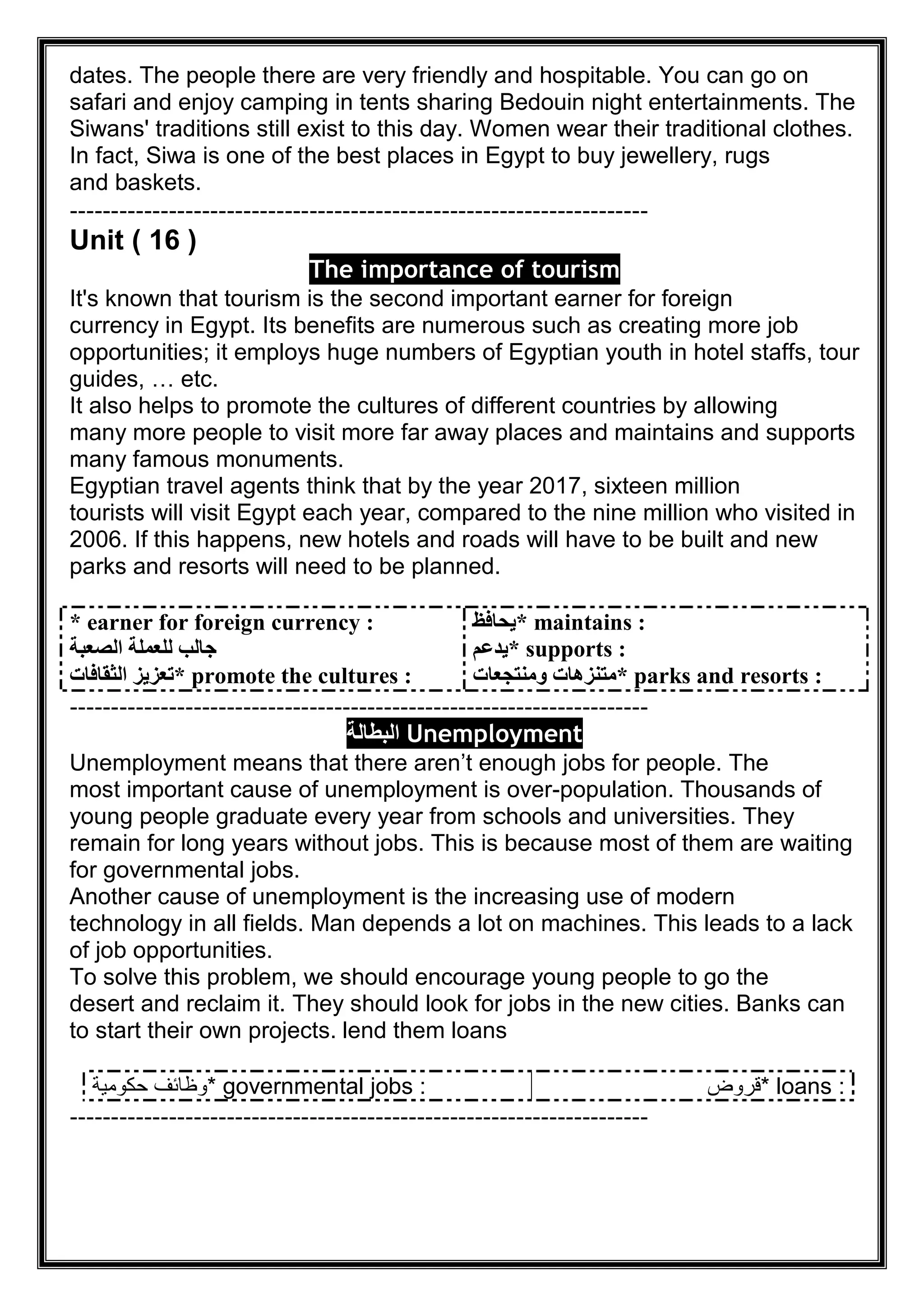 dates. The people there are very friendly and hospitable. You can go on
safari and enjoy camping in tents sharing Bedouin night entertainments. The
Siwans' traditions still exist to this day. Women wear their traditional clothes.
In fact, Siwa is one of the best places in Egypt to buy jewellery, rugs
and baskets.
----------------------------------------------------------------------
Unit ( 16 )
The importance of tourism
It's known that tourism is the second important earner for foreign
currency in Egypt. Its benefits are numerous such as creating more job
opportunities; it employs huge numbers of Egyptian youth in hotel staffs, tour
guides, … etc.
It also helps to promote the cultures of different countries by allowing
many more people to visit more far away places and maintains and supports
many famous monuments.
Egyptian travel agents think that by the year 2017, sixteen million
tourists will visit Egypt each year, compared to the nine million who visited in
2006. If this happens, new hotels and roads will have to be built and new
parks and resorts will need to be planned.
* earner for foreign currency :
‫اﻟﺼﻌﺒﺔ‬ ‫ﻟﻠﻌﻤﻠﺔ‬ ‫ﺟﺎﻟﺐ‬
* promote the cultures :‫اﻟﺜﻘﺎﻓﺎت‬ ‫ﺗﻌﺰﯾﺰ‬
* maintains :‫ﯾﺤﺎﻓﻆ‬
* supports :‫ﯾﺪﻋﻢ‬
* parks and resorts :‫وﻣﻨﺘﺠﻌﺎت‬ ‫ﻣﺘﻨﺰھﺎت‬
----------------------------------------------------------------------
Unemployment‫اﻟﺑطﺎﻟﺔ‬
Unemployment means that there aren’t enough jobs for people. The
most important cause of unemployment is over-population. Thousands of
young people graduate every year from schools and universities. They
remain for long years without jobs. This is because most of them are waiting
for governmental jobs.
Another cause of unemployment is the increasing use of modern
technology in all fields. Man depends a lot on machines. This leads to a lack
of job opportunities.
To solve this problem, we should encourage young people to go the
desert and reclaim it. They should look for jobs in the new cities. Banks can
lend them loansto start their own projects.
* governmental jobs :‫ﺣﻛوﻣﯾﺔ‬ ‫وظﺎﺋف‬ * loans :‫ﻗروض‬
----------------------------------------------------------------------
 