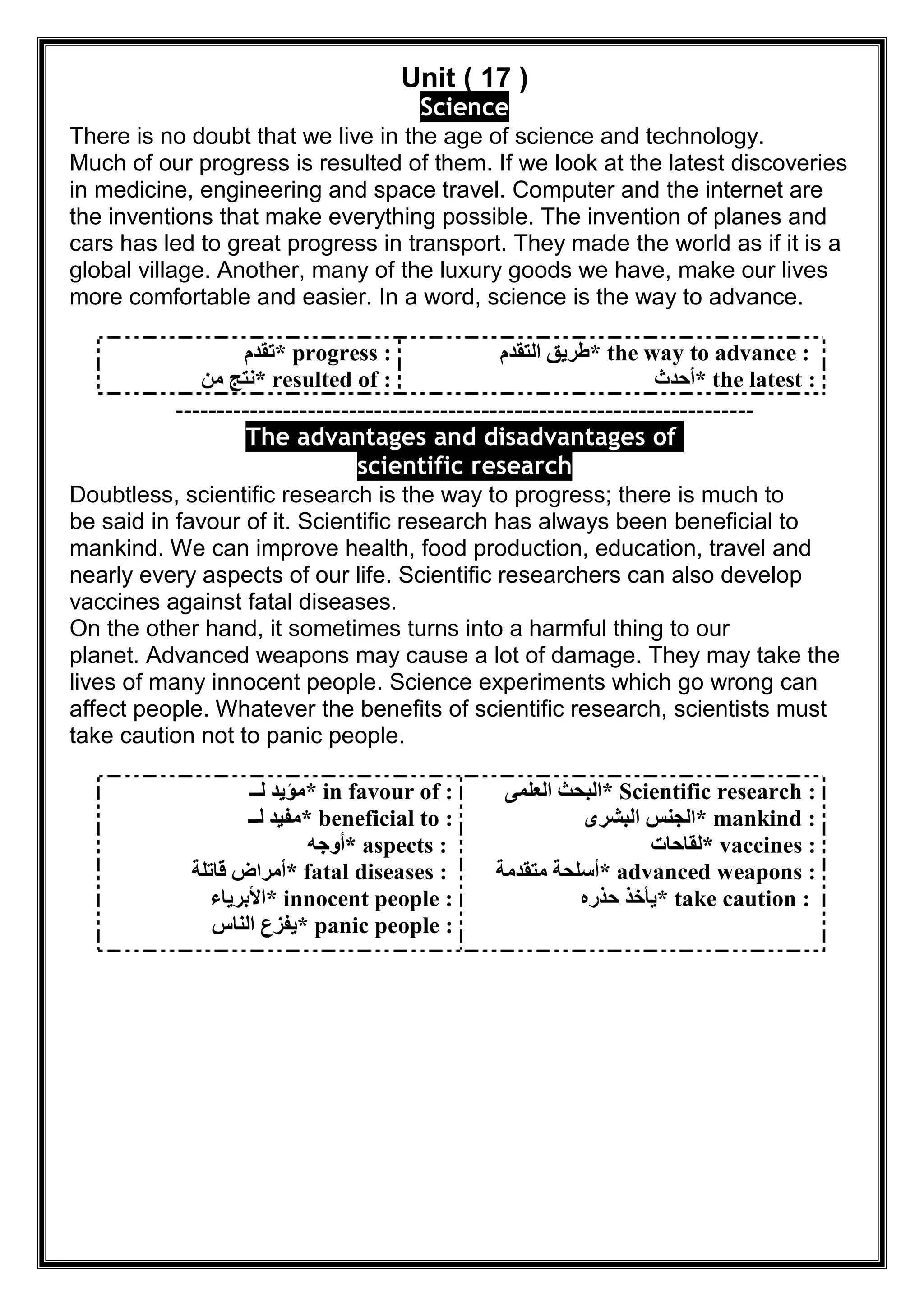 Unit ( 17 )
Science
There is no doubt that we live in the age of science and technology.
Much of our progress is resulted of them. If we look at the latest discoveries
in medicine, engineering and space travel. Computer and the internet are
the inventions that make everything possible. The invention of planes and
cars has led to great progress in transport. They made the world as if it is a
global village. Another, many of the luxury goods we have, make our lives
more comfortable and easier. In a word, science is the way to advance.
* progress :‫ﺗﻘﺪم‬
* resulted of :‫ﻣﻦ‬ ‫ﻧﺘﺞ‬
* the way to advance :‫اﻟﺘﻘﺪم‬ ‫طﺮﯾﻖ‬
* the latest :‫أﺣﺪث‬
----------------------------------------------------------------------
ges and disadvantages ofatThe advan
scientific research
Doubtless, scientific research is the way to progress; there is much to
be said in favour of it. Scientific research has always been beneficial to
mankind. We can improve health, food production, education, travel and
nearly every aspects of our life. Scientific researchers can also develop
vaccines against fatal diseases.
On the other hand, it sometimes turns into a harmful thing to our
planet. Advanced weapons may cause a lot of damage. They may take the
lives of many innocent people. Science experiments which go wrong can
affect people. Whatever the benefits of scientific research, scientists must
take caution not to panic people.
* in favour of :‫ﻟــ‬ ‫ﻣﺆﯾﺪ‬
* beneficial to :‫ﻟــ‬ ‫ﻣﻔﯿﺪ‬
* aspects :‫أوﺟﮫ‬
* fatal diseases :‫ﻗﺎﺗﻠﺔ‬ ‫أﻣﺮاض‬
* innocent people :‫اﻷﺑﺮﯾﺎء‬
* panic people :‫اﻟﻨﺎس‬ ‫ﯾﻔﺰع‬
* Scientific research :‫اﻟﻌﻠﻤﻰ‬ ‫اﻟﺒﺤﺚ‬
* mankind :‫اﻟﺒﺸﺮى‬ ‫اﻟﺠﻨﺲ‬
* vaccines :‫ﻟ‬‫ﻘﺎﺣﺎت‬
* advanced weapons :‫ﻣﺘﻘﺪﻣﺔ‬ ‫أﺳﻠﺤﺔ‬
* take caution :‫ﺣﺬره‬ ‫ﯾﺄﺧﺬ‬
 
