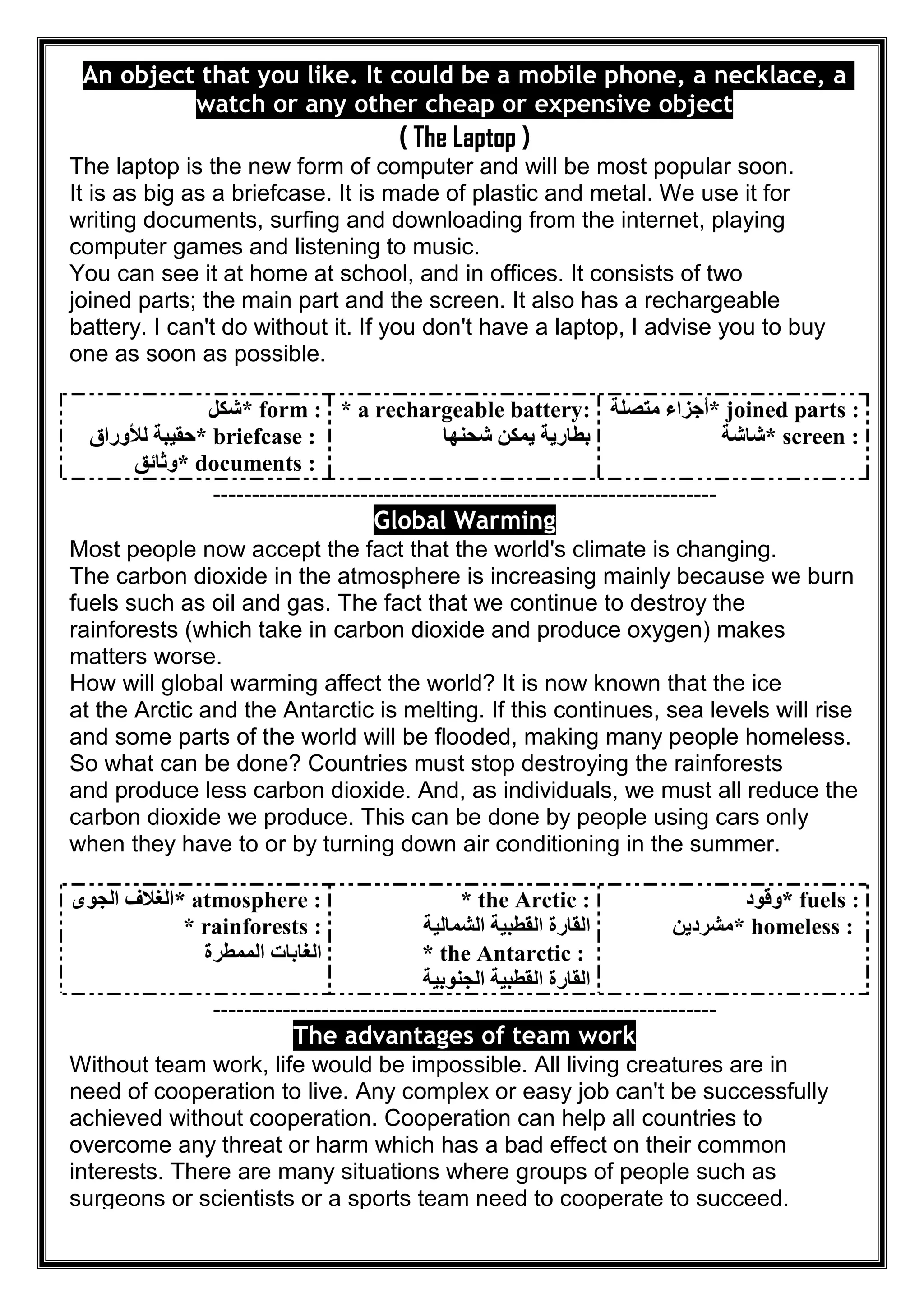 An object that you like. It could be a mobile phone, a necklace, a
watch or any other cheap or expensive object
( The Laptop )
The laptop is the new form of computer and will be most popular soon.
It is as big as a briefcase. It is made of plastic and metal. We use it for
writing documents, surfing and downloading from the internet, playing
computer games and listening to music.
You can see it at home at school, and in offices. It consists of two
joined parts; the main part and the screen. It also has a rechargeable
battery. I can't do without it. If you don't have a laptop, I advise you to buy
one as soon as possible.
* form :‫ﺷﻜﻞ‬
* briefcase :‫ﻟﻸوراق‬ ‫ﺣﻘﯿﺒﺔ‬
* documents :‫وﺛﺎﺋﻖ‬
* a rechargeable battery:
‫ﺷﺤ‬ ‫ﯾﻤﻜﻦ‬ ‫ﺑﻄﺎرﯾﺔ‬‫ﻨﮭﺎ‬
* joined parts :‫ﻣﺘﺼﻠﺔ‬ ‫أﺟﺰاء‬
* screen :‫ﺷﺎﺷﺔ‬
-----------------------------------------------------------------
Global Warming
Most people now accept the fact that the world's climate is changing.
The carbon dioxide in the atmosphere is increasing mainly because we burn
fuels such as oil and gas. The fact that we continue to destroy the
rainforests (which take in carbon dioxide and produce oxygen) makes
matters worse.
How will global warming affect the world? It is now known that the ice
at the Arctic and the Antarctic is melting. If this continues, sea levels will rise
and some parts of the world will be flooded, making many people homeless.
So what can be done? Countries must stop destroying the rainforests
and produce less carbon dioxide. And, as individuals, we must all reduce the
carbon dioxide we produce. This can be done by people using cars only
when they have to or by turning down air conditioning in the summer.
* atmosphere :‫اﻟﺠﻮى‬ ‫اﻟﻐﻼف‬
* rainforests :
‫اﻟﻤﻤﻄﺮة‬ ‫اﻟﻐﺎﺑﺎت‬
* the Arctic :
‫ا‬ ‫اﻟﻘﺎرة‬‫اﻟﺸﻤﺎﻟﯿﺔ‬ ‫ﻟﻘﻄﺒﯿﺔ‬
* the Antarctic :
‫اﻟﺠﻨﻮﺑﯿﺔ‬ ‫اﻟﻘﻄﺒﯿﺔ‬ ‫اﻟﻘﺎرة‬
* fuels :‫وﻗﻮد‬
* homeless :‫ﻣﺸﺮدﯾﻦ‬
-----------------------------------------------------------------
The advantages of team work
Without team work, life would be impossible. All living creatures are in
need of cooperation to live. Any complex or easy job can't be successfully
achieved without cooperation. Cooperation can help all countries to
overcome any threat or harm which has a bad effect on their common
interests. There are many situations where groups of people such as
surgeons or scientists or a sports team need to cooperate to succeed.
 
