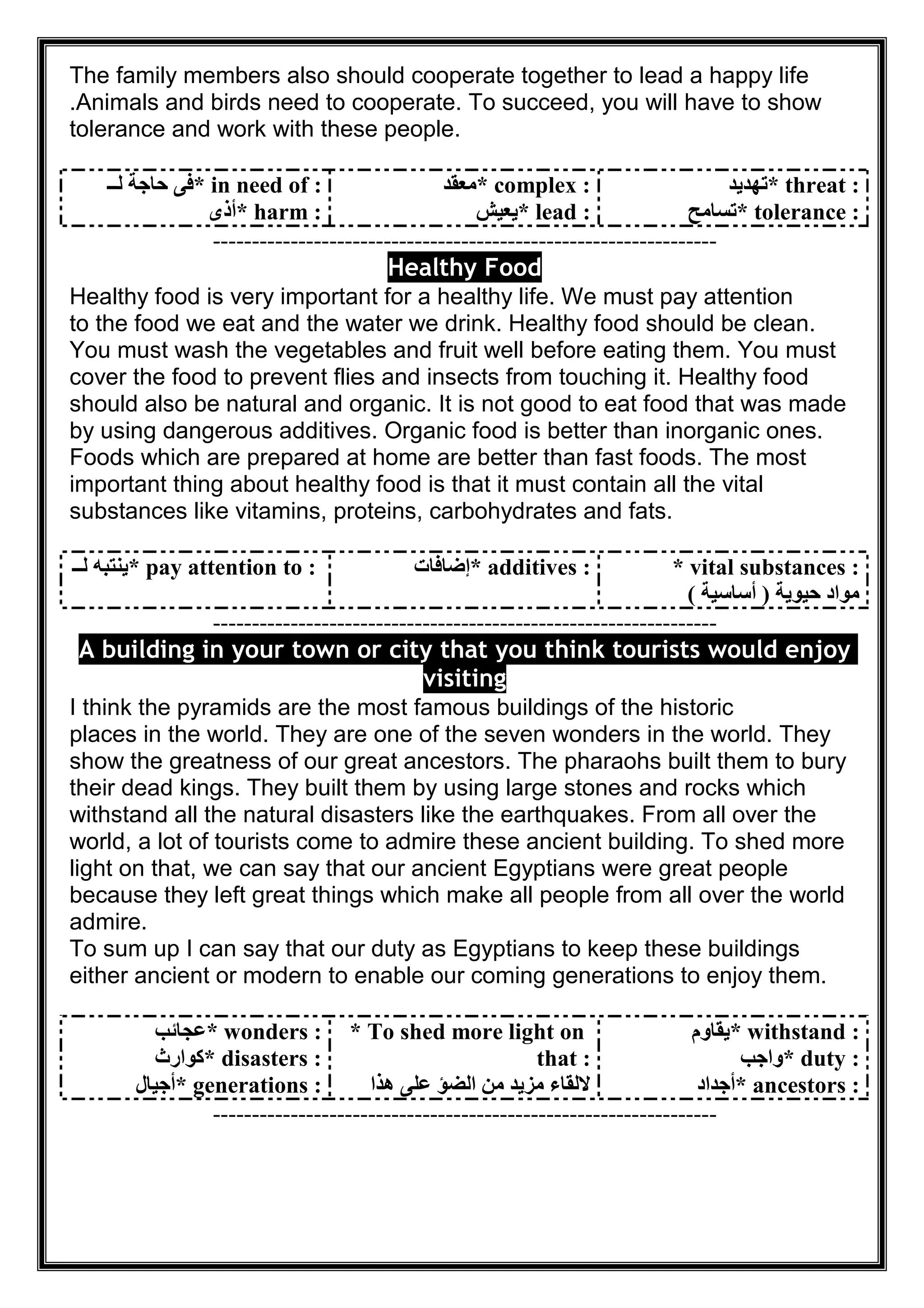 The family members also should cooperate together to lead a happy life
.Animals and birds need to cooperate. To succeed, you will have to show
tolerance and work with these people.
* in need of :‫ﻟــ‬ ‫ﺣﺎﺟﺔ‬ ‫ﻓﻰ‬
* harm :‫أذى‬
* complex :‫ﻣﻌﻘﺪ‬
* lead :‫ﯾﻌﯿﺶ‬
* threat :‫ﺗﮭﺪﯾﺪ‬
* tolerance :‫ﺗﺴﺎﻣﺢ‬
-----------------------------------------------------------------
Healthy Food
Healthy food is very important for a healthy life. We must pay attention
to the food we eat and the water we drink. Healthy food should be clean.
You must wash the vegetables and fruit well before eating them. You must
cover the food to prevent flies and insects from touching it. Healthy food
should also be natural and organic. It is not good to eat food that was made
by using dangerous additives. Organic food is better than inorganic ones.
Foods which are prepared at home are better than fast foods. The most
important thing about healthy food is that it must contain all the vital
substances like vitamins, proteins, carbohydrates and fats.
* pay attention to :‫ﻟــ‬ ‫ﯾﻨﺘﺒﮫ‬ * additives :‫إﺿﺎﻓﺎت‬ * vital substances :
‫ﺣﯿﻮﯾﺔ‬ ‫ﻣﻮاد‬)‫أﺳﺎﺳﯿﺔ‬(
-----------------------------------------------------------------
ng in your town or city that you think tourists would enjoyA buildi
visiting
I think the pyramids are the most famous buildings of the historic
places in the world. They are one of the seven wonders in the world. They
show the greatness of our great ancestors. The pharaohs built them to bury
their dead kings. They built them by using large stones and rocks which
withstand all the natural disasters like the earthquakes. From all over the
world, a lot of tourists come to admire these ancient building. To shed more
light on that, we can say that our ancient Egyptians were great people
because they left great things which make all people from all over the world
admire.
To sum up I can say that our duty as Egyptians to keep these buildings
either ancient or modern to enable our coming generations to enjoy them.
* wonders :‫ﻋﺠﺎﺋﺐ‬
* disasters :‫ﻛﻮارث‬
* generations :‫أﺟﯿﺎل‬
* To shed more light on
that :
‫ھﺬا‬ ‫ﻋﻠﻰ‬ ‫اﻟﻀﺆ‬ ‫ﻣﻦ‬ ‫ﻣﺰﯾﺪ‬ ‫ﻻﻟﻘﺎء‬
* withstand :‫ﯾﻘﺎوم‬
* duty :‫واﺟﺐ‬
* ancestors :‫أﺟﺪاد‬
-----------------------------------------------------------------
 