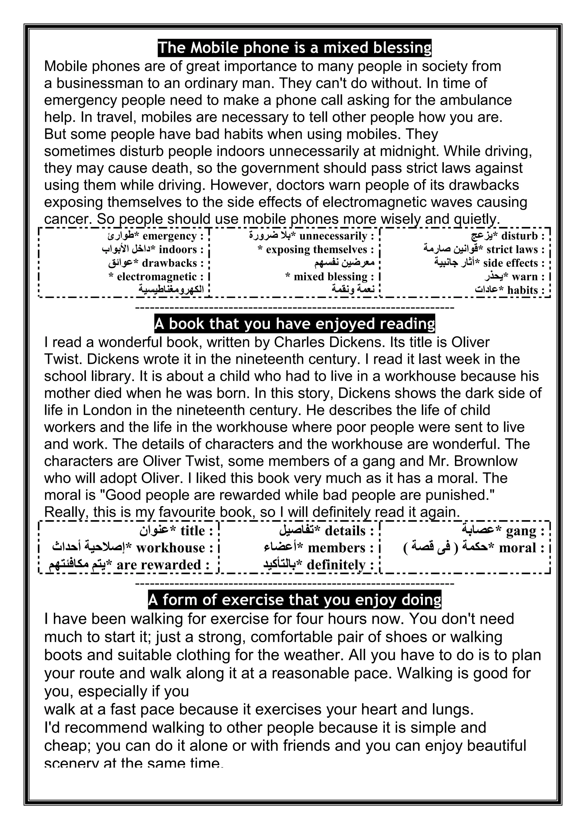 The Mobile phone is a mixed blessing
Mobile phones are of great importance to many people in society from
a businessman to an ordinary man. They can't do without. In time of
emergency people need to make a phone call asking for the ambulance
help. In travel, mobiles are necessary to tell other people how you are.
But some people have bad habits when using mobiles. They
sometimes disturb people indoors unnecessarily at midnight. While driving,
they may cause death, so the government should pass strict laws against
using them while driving. However, doctors warn people of its drawbacks
exposing themselves to the side effects of electromagnetic waves causing
cancer. So people should use mobile phones more wisely and quietly.
* emergency :‫طﻮارئ‬
* indoors :‫اﻷﺑﻮاب‬ ‫داﺧﻞ‬
* drawbacks :‫ﻋﻮاﺋﻖ‬
* electromagnetic :
‫اﻟﻜﮭﺮوﻣﻐﻨﺎطﯿﺴﯿﺔ‬
* unnecessarily :‫ﺿﺮورة‬ ‫ﺑﻼ‬
* exposing themselves :
‫ﻧﻔﺴﮭﻢ‬ ‫ﻣﻌﺮﺿﯿﻦ‬
* mixed blessing :
‫وﻧﻘﻤﺔ‬ ‫ﻧﻌﻤﺔ‬
* disturb :‫ﯾﺰﻋﺞ‬
* strict laws :‫ﺻﺎرﻣﺔ‬ ‫ﻗﻮاﻧﯿﻦ‬
* side effects :‫ﺟﺎﻧﺒﯿﺔ‬ ‫أﺛﺎر‬
* warn :‫ﯾﺤﺬر‬
* habits :‫ﻋﺎدات‬
-----------------------------------------------------------------
A book that you have enjoyed reading
I read a wonderful book, written by Charles Dickens. Its title is Oliver
Twist. Dickens wrote it in the nineteenth century. I read it last week in the
school library. It is about a child who had to live in a workhouse because his
mother died when he was born. In this story, Dickens shows the dark side of
life in London in the nineteenth century. He describes the life of child
workers and the life in the workhouse where poor people were sent to live
and work. The details of characters and the workhouse are wonderful. The
characters are Oliver Twist, some members of a gang and Mr. Brownlow
who will adopt Oliver. I liked this book very much as it has a moral. The
moral is "Good people are rewarded while bad people are punished."
Really, this is my favourite book, so I will definitely read it again.
* title :‫ﻋﻨﻮان‬
* workhouse :‫أﺣﺪاث‬ ‫إﺻﻼﺣﯿﺔ‬
* are rewarded :‫ﻣﻜﺎﻓﺌﺘﮭﻢ‬ ‫ﯾﺘﻢ‬
* details :‫ﺗﻔﺎﺻﯿﻞ‬
* members :‫أﻋﻀﺎء‬
* definitely :‫ﺑﺎﻟﺘﺄﻛﯿﺪ‬
* gang :‫ﻋﺼﺎﺑﺔ‬
* moral :‫ﺣﻜﻤﺔ‬)‫ﻗﺼﺔ‬ ‫ﻓﻰ‬(
-----------------------------------------------------------------
t you enjoy doingA form of exercise tha
I have been walking for exercise for four hours now. You don't need
much to start it; just a strong, comfortable pair of shoes or walking
boots and suitable clothing for the weather. All you have to do is to plan
your route and walk along it at a reasonable pace. Walking is good for
you, especially if you
walk at a fast pace because it exercises your heart and lungs.
I'd recommend walking to other people because it is simple and
cheap; you can do it alone or with friends and you can enjoy beautiful
scenery at the same time.
 