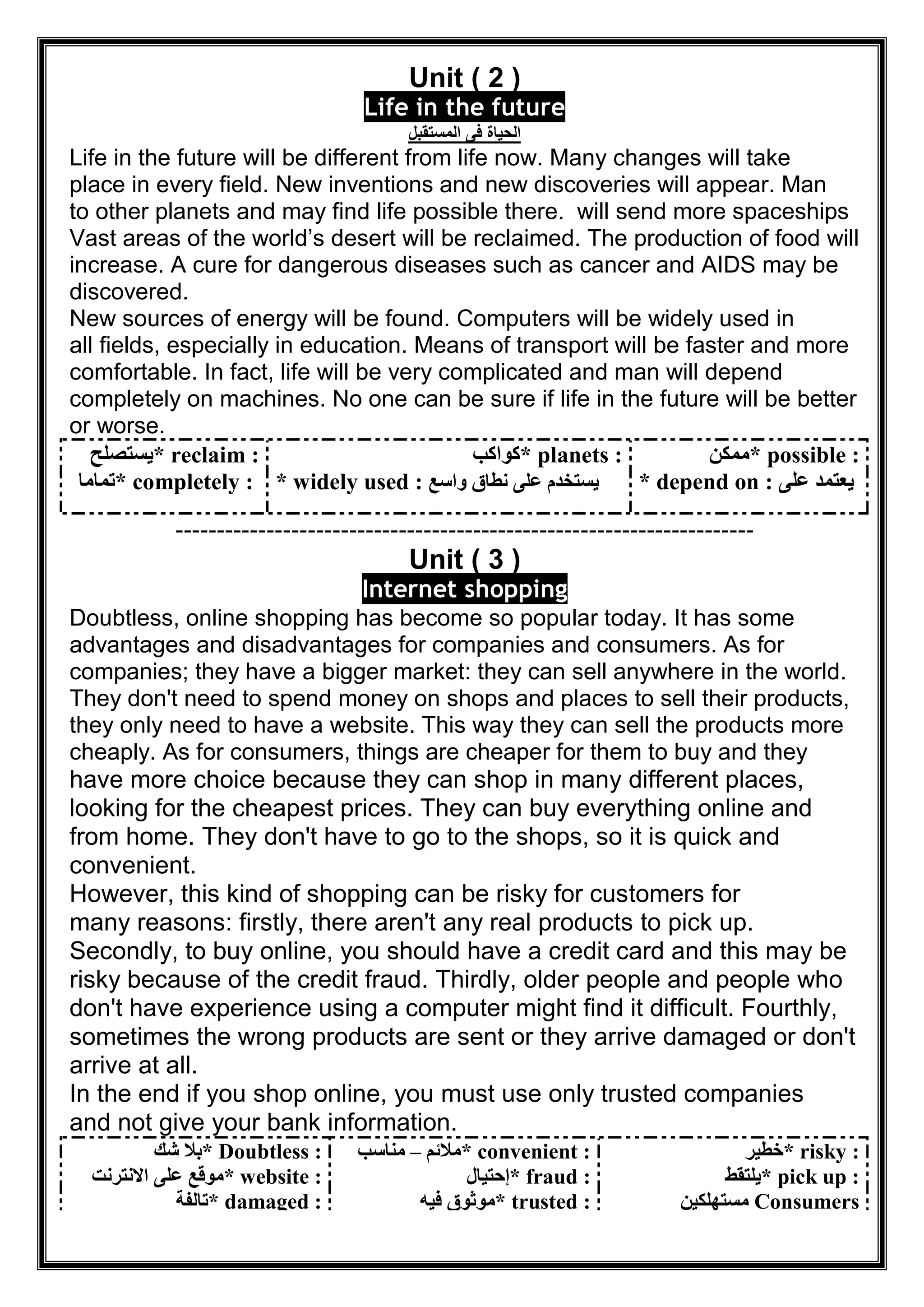 Unit ( 2 )
Life in the future
‫اﻟﻣﺳﺗﻘﺑل‬ ‫ﻓﻰ‬ ‫اﻟﺣﯾﺎة‬
Life in the future will be different from life now. Many changes will take
place in every field. New inventions and new discoveries will appear. Man
will send more spaceshipsto other planets and may find life possible there.
Vast areas of the world’s desert will be reclaimed. The production of food will
increase. A cure for dangerous diseases such as cancer and AIDS may be
discovered.
New sources of energy will be found. Computers will be widely used in
all fields, especially in education. Means of transport will be faster and more
comfortable. In fact, life will be very complicated and man will depend
completely on machines. No one can be sure if life in the future will be better
or worse.
* reclaim :‫ﯾﺴﺘﺼﻠﺢ‬
* completely :‫ﺗﻤﺎﻣﺎ‬
* planets :‫ﻛﻮاﻛﺐ‬
* widely used : ‫واﺳﻊ‬ ‫ﻧﻄﺎق‬ ‫ﻋﻠﻰ‬ ‫ﯾﺴﺘﺨﺪم‬
* possible :‫ﻣﻤﻜﻦ‬
* depend on : ‫ﻋﻠﻰ‬ ‫ﯾﻌﺘﻤﺪ‬
----------------------------------------------------------------------
Unit ( 3 )
Internet shopping
Doubtless, online shopping has become so popular today. It has some
advantages and disadvantages for companies and consumers. As for
companies; they have a bigger market: they can sell anywhere in the world.
They don't need to spend money on shops and places to sell their products,
they only need to have a website. This way they can sell the products more
cheaply. As for consumers, things are cheaper for them to buy and they
have more choice because they can shop in many different places,
looking for the cheapest prices. They can buy everything online and
from home. They don't have to go to the shops, so it is quick and
convenient.
However, this kind of shopping can be risky for customers for
many reasons: firstly, there aren't any real products to pick up.
Secondly, to buy online, you should have a credit card and this may be
risky because of the credit fraud. Thirdly, older people and people who
don't have experience using a computer might find it difficult. Fourthly,
sometimes the wrong products are sent or they arrive damaged or don't
arrive at all.
In the end if you shop online, you must use only trusted companies
and not give your bank information.
* Doubtless :‫ﺷﻚ‬ ‫ﺑﻼ‬
* website :‫اﻻﻧﺘﺮﻧﺖ‬ ‫ﻋﻠﻰ‬ ‫ﻣﻮﻗﻊ‬
* damaged :‫ﺗﺎﻟﻔﺔ‬
* convenient :‫ﻣﻼﺋﻢ‬–‫ﻣﻨﺎﺳﺐ‬
* fraud :‫إﺣﺘﯿﺎل‬
* trusted :‫ﻓﯿﮫ‬ ‫ﻣﻮﺛﻮق‬
* risky :‫ﺧﻄﯿﺮ‬
* pick up :‫ﯾﻠﺘﻘﻂ‬
Consumers‫ﻣﺴﺘﮭﻠﻜﯿﻦ‬
 