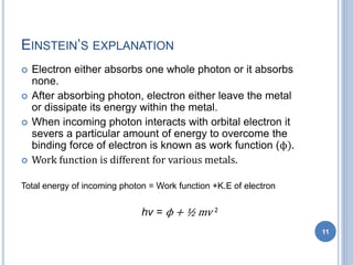 EINSTEIN’S EXPLANATION
 Electron either absorbs one whole photon or it absorbs
none.
 After absorbing photon, electron either leave the metal
or dissipate its energy within the metal.
 When incoming photon interacts with orbital electron it
severs a particular amount of energy to overcome the
binding force of electron is known as work function (ϕ).
 Work function is different for various metals.
Total energy of incoming photon = Work function +K.E of electron
hν = ϕ + ½ mv 2
11
 