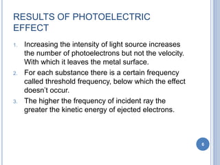 RESULTS OF PHOTOELECTRIC
EFFECT
1. Increasing the intensity of light source increases
the number of photoelectrons but not the velocity.
With which it leaves the metal surface.
2. For each substance there is a certain frequency
called threshold frequency, below which the effect
doesn’t occur.
3. The higher the frequency of incident ray the
greater the kinetic energy of ejected electrons.
6
 