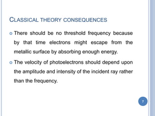 CLASSICAL THEORY CONSEQUENCES
 There should be no threshold frequency because
by that time electrons might escape from the
metallic surface by absorbing enough energy.
 The velocity of photoelectrons should depend upon
the amplitude and intensity of the incident ray rather
than the frequency.
7
 