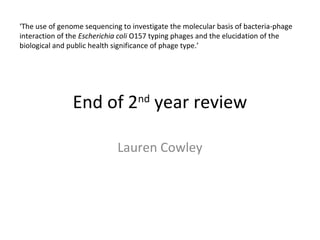 End of 2nd
year review
Lauren Cowley
‘The use of genome sequencing to investigate the molecular basis of bacteria-phage
interaction of the Escherichia coli O157 typing phages and the elucidation of the
biological and public health significance of phage type.’
 