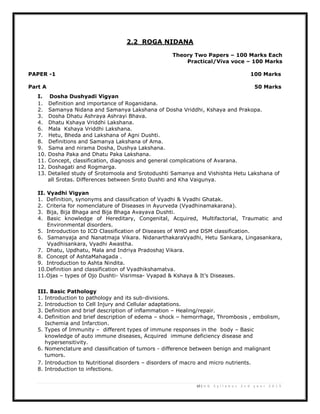 10 | U G S y l l a b u s 2 n d y e a r 2 0 1 3
2.2 ROGA NIDANA
Theory Two Papers – 100 Marks Each
Practical/Viva voce – 100 Marks
PAPER -1 100 Marks
Part A 50 Marks
I. Dosha Dushyadi Vigyan
1. Definition and importance of Roganidana.
2. Samanya Nidana and Samanya Lakshana of Dosha Vriddhi, Kshaya and Prakopa.
3. Dosha Dhatu Ashraya Ashrayi Bhava.
4. Dhatu Kshaya Vriddhi Lakshana.
6. Mala Kshaya Vriddhi Lakshana.
7. Hetu, Bheda and Lakshana of Agni Dushti.
8. Definitions and Samanya Lakshana of Ama.
9. Sama and nirama Dosha, Dushya Lakshana.
10. Dosha Paka and Dhatu Paka Lakshana.
11. Concept, classification, diagnosis and general complications of Avarana.
12. Doshagati and Rogmarga.
13. Detailed study of Srotomoola and Srotodushti Samanya and Vishishta Hetu Lakshana of
all Srotas. Differences between Sroto Dushti and Kha Vaigunya.
II. Vyadhi Vigyan
1. Definition, synonyms and classification of Vyadhi & Vyadhi Ghatak.
2. Criteria for nomenclature of Diseases in Ayurveda (Vyadhinamakarana).
3. Bija, Bija Bhaga and Bija Bhaga Avayava Dushti.
4. Basic knowledge of Hereditary, Congenital, Acquired, Multifactorial, Traumatic and
Environmental disorders.
5. Introduction to ICD Classification of Diseases of WHO and DSM classification.
6. Samanyaja and Nanatmaja Vikara. NidanarthakaraVyadhi, Hetu Sankara, Lingasankara,
Vyadhisankara, Vyadhi Awastha.
7. Dhatu, Updhatu, Mala and Indriya Pradoshaj Vikara.
8. Concept of AshtaMahagada .
9. Introduction to Ashta Nindita.
10.Definition and classification of Vyadhikshamatva.
11.Ojas – types of Ojo Dushti- Visrimsa- Vyapad & Kshaya & It’s Diseases.
III. Basic Pathology
1. Introduction to pathology and its sub-divisions.
2. Introduction to Cell Injury and Cellular adaptations.
3. Definition and brief description of inflammation – Healing/repair.
4. Definition and brief description of edema – shock – hemorrhage, Thrombosis , embolism,
Ischemia and Infarction.
5. Types of Immunity – different types of immune responses in the body – Basic
knowledge of auto immune diseases, Acquired immune deficiency disease and
hypersensitivity.
6. Nomenclature and classification of tumors - difference between benign and malignant
tumors.
7. Introduction to Nutritional disorders – disorders of macro and micro nutrients.
8. Introduction to infections.
 