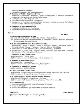 12 | U G S y l l a b u s 2 n d y e a r 2 0 1 3
1. Sthoulya - Karshya – Prameha.
2. Introduction to Obesity and Diabetes Mellitus.
V. Diseases of Asthi – Majjavaha Srotas
1. Vatavyadhi - Akshepaka - Apatanaka - Ardita - Pakshaghata – Gridhrasi –Vishwachi,
Avabahuka, - Manyasthambha ,Katigraha,Pangutwa
2. Sandhigatavata, Asthi-Majjagata vata.
3. Introduction to Osteo- Arthritis, Osteoporosis.
4. Introduction to Parkinson’s disease, Stroke, Lumbago- Sciatica syndrome, Bell’s Palsy,
Cervical- Lumber & Ankylosing Spondylitis.
VI. Diseases of Shukravaha Srotas
1. Introduction to Klaibya and Vandhyatva.
2. Introduction to male and female infertility.
Part B
50 Marks
VII. Diseases of Pranavaha Srotas
1(a). Kasa - Shwasa - Hikka – Urahkshata – Shosha – Rajayakshma.
1(b). Introduction to the aetiopathogenesis of Pneumonia, Pleural effusion, Bronchitis,
Bronchiectasis, Bronchial Asthma.
VIII. Diseases of Annavaha- PureeshavahaSrotas
1. Agnimandya - Ajirna - Aruchi- Chhardi - Amlapitta- Shoola – Parinama Shoola –
AnnadravaShoola- Atisara – Pravahika - Grahani –Gulma- Udara Roga.
2. Introduction to Anaha, Adhmana, Atopa, Visuchika Alasaka, Vilambika.
3. Introduction to Peptic Ulcer, Irritable Bowel Syndrome (IBS) Diarrhoea, Dysentry,
Constipation, Inflammatory Bowel Diseases.
IX. Diseases of Udakavaha Srotas
1(a) Introduction to Trishna, Daha.
1(b) Introduction to water and electrolyte imbalance disorders.
X. Diseases of Mutravaha Srotas
1(a) Mutrakrichha – Mutraghata.
1(b) Introduction to Urinary Tract Infection, Nephropathies.
XI. Diseases of Swedavaha Srotas
1(a) Introduction to Khalitya, Palitya.
XII. Diseases of Manovaha Srotas
1(a) Apasmara, Unmada, Atatwabhinivesha-Vishada, Anidra, Mada, Murchha, Sanyasa.
1(b) Introduction to Epilepsy, Depression, Anxiety neurosis.
XIII. Upasargajanya Vyadhi (Communicable diseases)
1(a) Romantika – Masurika – Upadamsha – Phiranga.
1(b) Introduction to Measels, Chickenpox, Leprosy, Tuberculosis and AIDS.
XIV. Krimi Vigyana
1) Definition, classification of Krimi and features of Krimiroga
2) Snayuka, Shleepada.
3) Introduction of Filariasis and classification of common parasites.
PRACTICAL (100 Marks)
i) Fundamental Principles of Laboratory Tests
 