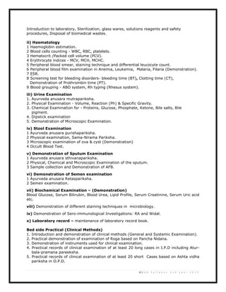 13 | U G S y l l a b u s 2 n d y e a r 2 0 1 3
Introduction to laboratory, Sterilization, glass wares, solutions reagents and safety
procedures, Disposal of biomedical wastes.
ii) Haematology
1 Haemoglobin estimation.
2 Blood cells counting - WBC, RBC, platelets.
3 Hematocrit /Packed cell volume (PCV).
4 Erythrocyte indices - MCV, MCH, MCHC.
5 Peripheral blood smear, staining technique and differential leucocyte count.
6 Peripheral blood film examination in Anemia, Leukemia, Malaria, Filaria (Demonstration).
7 ESR.
8 Screening test for bleeding disorders- bleeding time (BT), Clotting time (CT),
Demonstration of Prothrombin time (PT).
9 Blood grouping - ABO system, Rh typing (Rhesus system).
iii) Urine Examination
1. Ayurveda anusara mutrapariksha.
2. Physical Examination - Volume, Reaction (Ph) & Specific Gravity.
3. Chemical Examination for - Proteins, Glucose, Phosphate, Ketone, Bile salts, Bile
pigment.
4. Dipstick examination
5. Demonstration of Microscopic Examination.
iv) Stool Examination
1 Ayurveda anusara purishapariksha.
2 Physical examination, Sama-Nirama Pariksha.
3 Microscopic examination of ova & cyst (Demonstration)
4 Occult Blood Test.
v) Demonstration of Sputum Examination
1 Ayurveda anusara sthivanapariksha.
2 Physical, Chemical and Microscopic Examination of the sputum.
3 Sample collection and Demonstration of AFB.
vi) Demonstration of Semen examination
1 Ayurveda anusara Retaspariksha.
2 Semen examination.
vii) Biochemical Examination – (Demonstration)
Blood Glucose, Serum Bilirubin, Blood Urea, Lipid Profile, Serum Creatinine, Serum Uric acid
etc.
viii) Demonstration of different staining techniques in microbiology.
ix) Demonstration of Sero-immunological Investigations: RA and Widal.
x) Laboratory record – maintenance of laboratory record book.
Bed side Practical (Clinical Methods)
1. Introduction and demonstration of clinical methods (General and Systemic Examination).
2. Practical demonstration of examination of Roga based on Pancha Nidana.
3. Demonstration of instruments used for clinical examination.
4. Practical records of clinical examination of at least 20 long cases in I.P.D including Atur-
bala-pramana pareeksha.
5. Practical records of clinical examination of at least 20 short Cases based on Ashta vidha
pariksha in O.P.D.
 