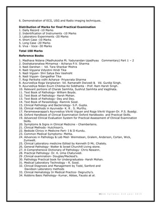 14 | U G S y l l a b u s 2 n d y e a r 2 0 1 3
6. Demonstration of ECG, USG and Radio imaging techniques.
Distribution of Marks for final Practical Examination
1. Daily Record -10 Marks
2. Indentification of Instruments -10 Marks
3. Laboratory Experiments -20 Marks
4. Short Case -10 Marks
5. Long Case -20 Marks
6. Viva - Voce -30 Marks
Total 100 Marks
Reference Books
1. Madhava Nidana (Madhukosha Pt. Yadunandan Upadhyay Commentary) Part 1 – 2
2. Doshakaranatwa Mimamsa - Acharya P.V. Sharma
3. Nadi Darshan - Vd. Tara Shankar Mishra
4. Nadi Vigyana Vidyotini Hindi Tika
5. Nadi Vigyan- Shri Satya Dev Vashisht
6. Nadi Vigyan- Gangadhar Tika
7. Rogi Pariksha vidhi Acharya- Priyavrata Sharma
8. Ayurvediya Roga Vargikaran- Vd. Ramanath Dwivedi & Vd. Gurdip Singh.
9. Ayurvediya Nidan Evum Chikitsa Ke Siddhanta - Prof. Ram Harsh Singh.
10. Relevant portions of Charak Samhita, Sushrut Samhita and Vagbhata.
11. Text Book of Pathology- William Boyds.
12. Text Book of Pathology- Harsh Mohan.
13. Text Book of Pathology- Dey and Dey.
14. Text Book of Parasitology -Ramnik Sood.
15. Clinical Pathology and Bacteriology- S.P. Gupta.
16. Clinical methods in Ayurveda- K. R . S. Murthy.
17. Parameswarappa’s Ayurvediya Vikriti Vigyan and Roga Vikriti Vigyan-Dr. P.S. Byadgi.
18. Oxford Handbook of Clinical Examination Oxford Handbooks and Practical Skills.
19. Advanced Clinical Evaluation System for Practical Assessment of Clinical Examination
Skills.
20. Symptoms & Signs in Clinical Medicine - Chamberlains.
21. Clinical Methods- Hutchison’s.
22. Bedside Clinics in Medicine Part- I & II-Kundu.
23. Common Medical Symptoms- Mehta.
24. Advances in Pathology & Lab Med- Weimstean, Gralem, Anderson, Cortan, Wick,
Zumwelt.
25. Clinical Laboratory medicine Edited by Kenneth D Mc. Chately.
26. General Pathology- Walter & Israel Churchill Living stone.
27. A Comprehensive Dictionary of Pathology- Chris Newann.
28. Practical Pathology- Dr. K. Uma Chaturvedi.
29 .Clinical examination- Douglas/Macleod’s.
30. Pathology Practical book for Undergraduates- Harsh Mohan.
31. Medical Laboratory Technology - R. Sood.
32. Clinical Diagnosis and Management by Todd, Sanford and
Davidson Laboratory methods
33. Clinical Hematology In Medical Practice- Degruchy’s.
34. Robbins Basic Pathology- Kumar, Abbas, Fausto at al.
 