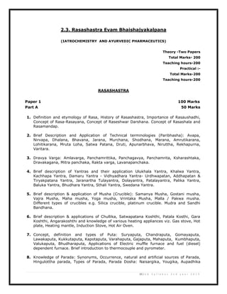 15 | U G S y l l a b u s 2 n d y e a r 2 0 1 3
2.3. Rasashastra Evam Bhaishajyakalpana
(IATROCHEMISTRY AND AYURVEDIC PHARMACEUTICS)
Theory -Two Papers
Total Marks- 200
Teaching hours-200
Practical :-
Total Marks-200
Teaching hours-200
RASASHASTRA
Paper 1 100 Marks
Part A 50 Marks
1. Definition and etymology of Rasa, History of Rasashastra, Importance of Rasaushadhi,
Concept of Rasa-Rasayana, Concept of Raseshwar Darshana. Concept of Rasashala and
Rasamandap.
2. Brief Description and Application of Technical terminologies (Paribhasha): Avapa,
Nirvapa, Dhalana, Bhavana, Jarana, Murchana, Shodhana, Marana, Amrutikarana,
Lohitikarana, Mruta Loha, Satwa Patana, Druti, Apunarbhava, Niruttha, Rekhapurna,
Varitara.
3. Dravya Varga: Amlavarga, Panchamrittika, Panchagavya, Panchamrita, Ksharashtaka,
Dravakagana, Mitra panchaka, Rakta varga, Lavanapanchaka.
4. Brief description of Yantras and their application Ulukhala Yantra, Khalwa Yantra,
Kachhapa Yantra, Damaru Yantra - Vidhyadhara Yantra- Urdhwapatan, Addhapatan &
Tiryakpatana Yantra, Jaranartha Tulayantra, Dolayantra, Patalayantra, Palika Yantra,
Baluka Yantra, Bhudhara Yantra, Sthali Yantra, Swedana Yantra.
5. Brief description & application of Musha (Crucible): Samanya Musha, Gostani musha,
Vajra Musha, Maha musha, Yoga musha, Vrintaka Musha, Malla / Pakwa musha.
Different types of crucibles e.g. Silica crucible, platinum crucible. Mudra and Sandhi
Bandhana.
6. Brief description & applications of Chullika, Satwapatana Koshthi, Patala Kosthi, Gara
Koshthi, Angarakoshthi and knowledge of various heating appliances viz. Gas stove, Hot
plate, Heating mantle, Induction Stove, Hot Air Oven.
7. Concept, definition and types of Puta: Suryaputa, Chandraputa, Gomayaputa,
Lawakaputa, Kukkutaputa, Kapotaputa, Varahaputa, Gajaputa, Mahaputa, Kumbhaputa,
Valukaputa, Bhudharaputa, Applications of Electric muffle furnace and fuel (diesel)
dependent furnace. Brief introduction to thermocouple and pyrometer.
8. Knowledge of Parada: Synonyms, Occurrence, natural and artificial sources of Parada,
Hingulottha parada, Types of Parada, Parada Dosha: Naisargika, Yougika, Aupadhika
 