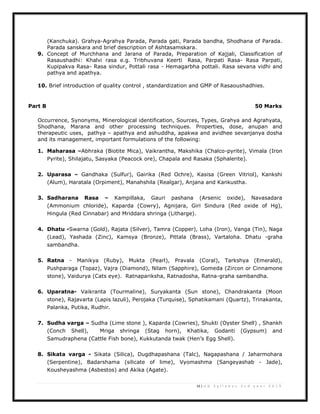 16 | U G S y l l a b u s 2 n d y e a r 2 0 1 3
(Kanchuka). Grahya-Agrahya Parada, Parada gati, Parada bandha, Shodhana of Parada.
Parada sanskara and brief description of Ashtasamskara.
9. Concept of Murchhana and Jarana of Parada, Preparation of Kajjali, Classification of
Rasaushadhi: Khalvi rasa e.g. Tribhuvana Keerti Rasa, Parpati Rasa- Rasa Parpati,
Kupipakva Rasa- Rasa sindur, Pottali rasa - Hemagarbha pottali. Rasa sevana vidhi and
pathya and apathya.
10. Brief introduction of quality control , standardization and GMP of Rasaoushadhies.
Part B 50 Marks
Occurrence, Synonyms, Minerological identification, Sources, Types, Grahya and Agrahyata,
Shodhana, Marana and other processing techniques. Properties, dose, anupan and
therapeutic uses, pathya – apathya and ashuddha, apakwa and avidhee sevanjanya dosha
and its management, important formulations of the following:
1. Maharasa –Abhraka (Biotite Mica), Vaikrantha, Makshika (Chalco-pyrite), Vimala (Iron
Pyrite), Shilajatu, Sasyaka (Peacock ore), Chapala and Rasaka (Sphalerite).
2. Uparasa – Gandhaka (Sulfur), Gairika (Red Ochre), Kasisa (Green Vitriol), Kankshi
(Alum), Haratala (Orpiment), Manahshila (Realgar), Anjana and Kankustha.
3. Sadharana Rasa – Kampillaka, Gauri pashana (Arsenic oxide), Navasadara
(Ammonium chloride), Kaparda (Cowry), Agnijara, Giri Sindura (Red oxide of Hg),
Hingula (Red Cinnabar) and Mriddara shringa (Litharge).
4. Dhatu -Swarna (Gold), Rajata (Silver), Tamra (Copper), Loha (Iron), Vanga (Tin), Naga
(Lead), Yashada (Zinc), Kamsya (Bronze), Pittala (Brass), Vartaloha. Dhatu -graha
sambandha.
5. Ratna - Manikya (Ruby), Mukta (Pearl), Pravala (Coral), Tarkshya (Emerald),
Pushparaga (Topaz), Vajra (Diamond), Nilam (Sapphire), Gomeda (Zircon or Cinnamone
stone), Vaidurya (Cats eye). Ratnapariksha, Ratnadosha, Ratna-graha sambandha.
6. Uparatna- Vaikranta (Tourmaline), Suryakanta (Sun stone), Chandrakanta (Moon
stone), Rajavarta (Lapis lazuli), Perojaka (Turquise), Sphatikamani (Quartz), Trinakanta,
Palanka, Putika, Rudhir.
7. Sudha varga – Sudha (Lime stone ), Kaparda (Cowries), Shukti (Oyster Shell) , Shankh
(Conch Shell), Mriga shringa (Stag horn), Khatika, Godanti (Gypsum) and
Samudraphena (Cattle Fish bone), Kukkutanda twak (Hen’s Egg Shell).
8. Sikata varga - Sikata (Silica), Dugdhapashana (Talc), Nagapashana / Jaharmohara
(Serpentine), Badarshama (silicate of lime), Vyomashma (Sangeyashab - Jade),
Kousheyashma (Asbestos) and Akika (Agate).
 