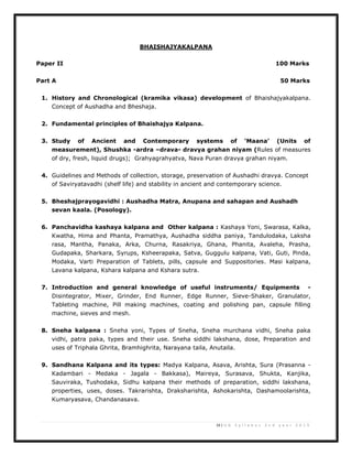 19 | U G S y l l a b u s 2 n d y e a r 2 0 1 3
BHAISHAJYAKALPANA
Paper II 100 Marks
Part A 50 Marks
1. History and Chronological (kramika vikasa) development of Bhaishajyakalpana.
Concept of Aushadha and Bheshaja.
2. Fundamental principles of Bhaishajya Kalpana.
3. Study of Ancient and Contemporary systems of ‘Maana’ (Units of
measurement), Shushka -ardra –drava- dravya grahan niyam (Rules of measures
of dry, fresh, liquid drugs); Grahyagrahyatva, Nava Puran dravya grahan niyam.
4. Guidelines and Methods of collection, storage, preservation of Aushadhi dravya. Concept
of Saviryatavadhi (shelf life) and stability in ancient and contemporary science.
5. Bheshajprayogavidhi : Aushadha Matra, Anupana and sahapan and Aushadh
sevan kaala. (Posology).
6. Panchavidha kashaya kalpana and Other kalpana : Kashaya Yoni, Swarasa, Kalka,
Kwatha, Hima and Phanta, Pramathya, Aushadha siddha paniya, Tandulodaka, Laksha
rasa, Mantha, Panaka, Arka, Churna, Rasakriya, Ghana, Phanita, Avaleha, Prasha,
Gudapaka, Sharkara, Syrups, Ksheerapaka, Satva, Guggulu kalpana, Vati, Guti, Pinda,
Modaka, Varti Preparation of Tablets, pills, capsule and Suppositories. Masi kalpana,
Lavana kalpana, Kshara kalpana and Kshara sutra.
7. Introduction and general knowledge of useful instruments/ Equipments -
Disintegrator, Mixer, Grinder, End Runner, Edge Runner, Sieve-Shaker, Granulator,
Tableting machine, Pill making machines, coating and polishing pan, capsule filling
machine, sieves and mesh.
8. Sneha kalpana : Sneha yoni, Types of Sneha, Sneha murchana vidhi, Sneha paka
vidhi, patra paka, types and their use. Sneha siddhi lakshana, dose, Preparation and
uses of Triphala Ghrita, Bramhighrita, Narayana taila, Anutaila.
9. Sandhana Kalpana and its types: Madya Kalpana, Asava, Arishta, Sura (Prasanna -
Kadambari - Medaka - Jagala - Bakkasa), Maireya, Surasava, Shukta, Kanjika,
Sauviraka, Tushodaka, Sidhu kalpana their methods of preparation, siddhi lakshana,
properties, uses, doses. Takrarishta, Draksharishta, Ashokarishta, Dashamoolarishta,
Kumaryasava, Chandanasava.
 