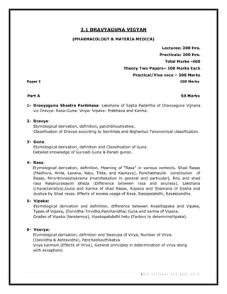 2 | U G S y l l a b u s 2 n d y e a r 2 0 1 3
2.1 DRAVYAGUNA VIGYAN
(PHARMACOLOGY & MATERIA MEDICA)
Lectures: 200 Hrs.
Practicals: 200 Hrs.
Total Marks -400
Theory Two Papers– 100 Marks Each
Practical/Viva voce – 200 Marks
Paper I 100 Marks
Part A 50 Marks
1- Dravyaguna Shastra Paribhasa- Lakshana of Sapta Padartha of Dravyaguna Vijnana
viz Dravya- Rasa-Guna- Virya- Vipaka- Prabhava and Karma.
2- Dravya:
Etymological derivation, definition, panchbhoutikatwa.
Classification of Dravya according to Samhitas and Nighantus Taxonomical classification.
3- Guna:
Etymological derivation, definition and Classification of Guna.
Detailed knowledge of Gurvadi Guna & Paradi gunas.
4- Rasa:
Etymological derivation, definition, Meaning of “Rasa” in various contexts. Shad Rasas
(Madhura, Amla, Lavana, Katu, Tikta, and Kashaya), Panchabhautik constitution of
Rasas, Nirvrittiviseshakrama (manifestation in general and particular), Ritu and shad
rasa Rasanurasayoh bheda (Difference between rasa and anurasa), Lakshana
(characteristics),Guna and Karma of shad Rasas, Kopana and Shamana of Dosha and
dushya by Shad rasas. Effects of excess usage of Rasa. Rasopalabdhi, Rasaskandha.
5- Vipaka:
Etymological derivation and definition, difference between Avasthapaka and Vipaka,
Types of Vipaka, (Dvividha-Trividha,Panchavidha) Guna and karma of Vipaka.
Grades of Vipaka (taratamya), Vipakopalabdhi hetu (Factors to determineVipaka).
6- Veerya:
Etymological derivation, definition and Swarupa of Virya, Number of Virya.
(Dwividha & Ashtavidha), Panchabhauthikatva
Virya karmani (Effects of Virya), General principles in determination of virya along
with exceptions.
 