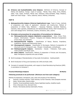 20 | U G S y l l a b u s 2 n d y e a r 2 0 1 3
10. Kritanna and Aushadhisiddha anna Kalpana: Definition of Kritanna, Concept of
Pathya and Apathya, Yavagu –types of yavagu, Manda, Peya, Vilepi, Anna, Bhakta,
Odan, Yush -types, Krishara, Mansa rasa, Vesavara, Khad Kamblika, Raga, Shadava,
Dadhi and Takra Varga – Takra, Udasvita, Katvar, Mathita, Chhachika.
PART B
1. Bahyopacharartha kalpana (External Applications)-Lepa -Types of Lepa, methods
of preparation and mode of application. Udvartan and Avachurnan, Method of
preparation of Siktha Taila, Malahara – Sarjarasa Malahara, Gandhak Malahara,
Upanaha, Atasi upanaha, Shatadhouta and Sahastradhouta Ghrita. Brief introduction of
semi solid dosage forms- Ointments, Creams, Emulsions, Gels, Lotions.
2. Principles and precautions for preparation of formulations for following:
2.1 Netraupacharartha kalpana (Opthalmic preparations) – Seka, Drava, Pindi,
Anjana - Ashchyotana - Tarpana - Putapaka and Vidalaka, Methods of preparation
of eye drops, eye ointments.
2.2 Nasyopachararth Kalpana - Classification of Nasya, Navana, Avapidana,
Pradhaman, Marsha and Pratimarsha nasya.
2.3 Dhumapanarth kalpana - Classification of dhumpaan, Method of preparation of
dhumvarti and it’s therapeutic uses. Dhupan: Vranadhupan, arshodhupan.
2.4 Mukhaprayogarth kalpana - Gandoosha - Kavala - Pratisaran, Tooth paste,
Tooth powders and Mouth wash.
2.5 Basti kalpana- Classification, Method of preparation of Niruha and Anuvasana,
Basti Therapeutic properties and uses of Basti.
3 Brief knowledge of Standardization of Ayurvedic formulations- Kasthaushadhi.
4 Brief introduction of Drug and Cosmetics Act 1940 and Rules 1945.
5 Concept of, Aushadhi Nirmanshala, with respect to Good Manufacturing Practices (GMP)
in accordance to Schedule T.
Practical Bhaishajya Kalpana 50 Marks
Following practicals to be performed- (Minimum one from each category)
Method of preparation, therapeutic uses, dose and anupana of the following
1. Swarasa- Ardraka swarasa, Tulasi swarasa, Kumari Swarasa, Vasa putapaka swarasa
2. Kalka- Nimba kalka, Rasona kalka.
3. Kwatha- Punarnavasthaka kwatha, Rasna Sapthaka kwatha, Kulattha kwath.
4. Hima- Dhanyaka hima, Sarivadi hima .
5. Phanta- Panchakola phanta,Yastimadhu Phanta.
 