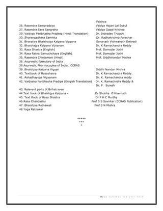 23 | U G S y l l a b u s 2 n d y e a r 2 0 1 3
Vaishya
26. Rasendra Sampradaya Vaidya Hajari Lal Sukul
27. Rasendra Sara Sangraha Vaidya Gopal Krishna
29. Vaidyak Paribhasha Pradeep (Hindi Translation) Dr. Indradev Tripathi
30. Sharangadhara Samhita Dr. Radhakrishna Parashar
31. Bharatiya Bhaishajya Kalpana Vigyana Gananath Vishwanath Dwivedi
32. Bhaishajya Kalpana Vijnanam Dr. K Ramachandra Reddy
33. Rasa Shastra (English) Prof. Damodar Joshi
34. Rasa Ratna Samuchchaya (English) Prof. Damodar Joshi
35. Rasendra Chintamani (Hindi) Prof. Siddhinandan Mishra
36. Ayurvedic formulary of India
38.Ayurvedic Pharmacopiea of India , CCRAS
39. Bhaishjya Kalpana Vigyan Siddhi Nandan Mishra
40. Textbook of Rasashasra Dr. K Ramachandra Reddy.
41. Ashadhayoga Vigyanam Dr. K. Ramachandra reddy
42. Vaidyaka Paribhasha Pradipa (Enlgish Translation) Dr. K. Ramachndra Reddy &
Dr. P. Suresh
43. Relevant parts of Brihatrayee
44.Text book of Bhaishjya Kalpana - Dr Shobha G Hiremath
45. Text Book of Rasa Shastra Dr P H C Murthy
46.Rasa Chandashu Prof S S Savirkar (CCRAS Publication)
47 .Bhaishjya Ratnawali Prof S N Mishra
48 Yoga Ratnakar
*****
***
*
 