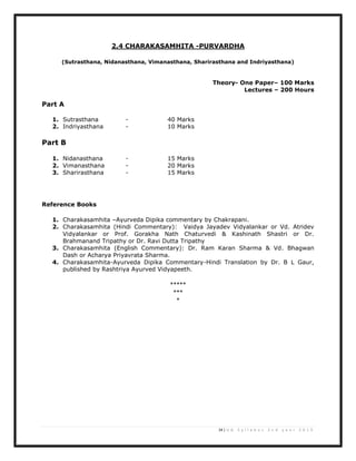 24 | U G S y l l a b u s 2 n d y e a r 2 0 1 3
2.4 CHARAKASAMHITA -PURVARDHA
(Sutrasthana, Nidanasthana, Vimanasthana, Sharirasthana and Indriyasthana)
Theory- One Paper– 100 Marks
Lectures – 200 Hours
Part A
1. Sutrasthana - 40 Marks
2. Indriyasthana - 10 Marks
Part B
1. Nidanasthana - 15 Marks
2. Vimanasthana - 20 Marks
3. Sharirasthana - 15 Marks
Reference Books
1. Charakasamhita –Ayurveda Dipika commentary by Chakrapani.
2. Charakasamhita (Hindi Commentary): Vaidya Jayadev Vidyalankar or Vd. Atridev
Vidyalankar or Prof. Gorakha Nath Chaturvedi & Kashinath Shastri or Dr.
Brahmanand Tripathy or Dr. Ravi Dutta Tripathy
3. Charakasamhita (English Commentary): Dr. Ram Karan Sharma & Vd. Bhagwan
Dash or Acharya Priyavrata Sharma.
4. Charakasamhita-Ayurveda Dipika Commentary-Hindi Translation by Dr. B L Gaur,
published by Rashtriya Ayurved Vidyapeeth.
*****
***
*
 