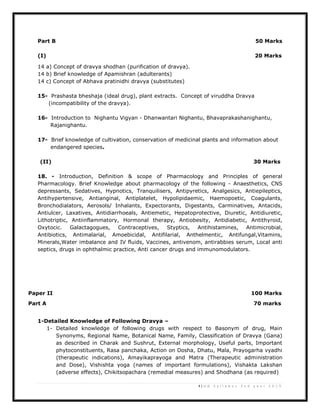 4 | U G S y l l a b u s 2 n d y e a r 2 0 1 3
Part B 50 Marks
(I) 20 Marks
14 a) Concept of dravya shodhan (purification of dravya).
14 b) Brief knowledge of Apamishran (adulterants)
14 c) Concept of Abhava pratinidhi dravya (substitutes)
15- Prashasta bheshaja (ideal drug), plant extracts. Concept of viruddha Dravya
(incompatibility of the dravya).
16- Introduction to Nighantu Vigyan - Dhanwantari Nighantu, Bhavaprakashanighantu,
Rajanighantu.
17- Brief knowledge of cultivation, conservation of medicinal plants and information about
endangered species.
(II) 30 Marks
18. - Introduction, Definition & scope of Pharmacology and Principles of general
Pharmacology. Brief Knowledge about pharmacology of the following - Anaesthetics, CNS
depressants, Sedatives, Hypnotics, Tranquilisers, Antipyretics, Analgesics, Antiepileptics,
Antihypertensive, Antianginal, Antiplatelet, Hypolipidaemic, Haemopoetic, Coagulants,
Bronchodialators, Aerosols/ Inhalants, Expectorants, Digestants, Carminatives, Antacids,
Antiulcer, Laxatives, Antidiarrhoeals, Antiemetic, Hepatoprotective, Diuretic, Antidiuretic,
Lithotriptic, Antiinflammatory, Hormonal therapy, Antiobesity, Antidiabetic, Antithyroid,
Oxytocic. Galactagogues, Contraceptives, Styptics, Antihistamines, Antimicrobial,
Antibiotics, Antimalarial, Amoebicidal, Antifilarial, Anthelmentic, Antifungal,Vitamins,
Minerals,Water imbalance and IV fluids, Vaccines, antivenom, antirabbies serum, Local anti
septics, drugs in ophthalmic practice, Anti cancer drugs and immunomodulators.
Paper II 100 Marks
Part A 70 marks
1-Detailed Knowledge of Following Dravya –
1- Detailed knowledge of following drugs with respect to Basonym of drug, Main
Synonyms, Regional Name, Botanical Name, Family, Classification of Dravya (Gana)
as described in Charak and Sushrut, External morphology, Useful parts, Important
phytoconstituents, Rasa panchaka, Action on Dosha, Dhatu, Mala, Prayogarha vyadhi
(therapeutic indications), Amayikaprayoga and Matra (Therapeutic administration
and Dose), Vishishta yoga (names of important formulations), Vishakta Lakshan
(adverse effects), Chikitsopachara (remedial measures) and Shodhana (as required)
 