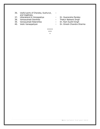 9 | U G S y l l a b u s 2 n d y e a r 2 0 1 3
36. Useful parts of Charaka, Sushurut,
and Vagbhata.
-
37. Uttarakand Ki Vanaspatiya - Dr. Gyanendra Pandey
38. Vanoaushadi Darshika - Thakur Balwant Singh
39. Vanoaushadi Nidarshika - Dr. Ram Sushil Singh
40. Vedic Vanaspatiyan - Dr. Dinesh Chandra Sharma
*****
***
*
 