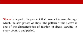 Sleeve is a part of a garment that covers the arm, through
which the arm passes or slips. The pattern of the sleeve is
one of the characteristics of fashion in dress, varying in
every country and period.
 