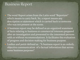  The word Report arises from the Latin word “Reportare”
which means to carry back, So, a report means any
description or statement which is carried back to someone
who was not present at the scene.
 A business report may be defined as an organized statement
of facts relating to business or commercial interests prepared
after an investigation and presented to the interested persons
with or without recommendations. It facilitates the evaluation
of progress and decision making for business purpose.
 Lesikar and pettit defined as : “A business report is an orderly ,
objective communication of a factual informtion that serves
some business purposes”.
 