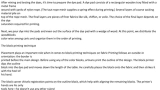 After mixing and testing the dyes, it’s time to prepare the dye pad. A dye pad consists of a rectangular wooden tray fitted with a
metal frame
wound with yards of nylon rope. (The taut rope mesh supplies a spring effect during printing.) Several layers of coarse sacking
material pile on
top of the rope mesh. The final layers are pieces of finer fabrics like silk, chiffon, or voile. The choice of the final layer depends on
the dye
saturation required for printing.
Next, we pour dye into the pads and even out the surface of the dye pad with a wedge of wood. At this point, we distribute the
woodblocks
color-wise among carts and organize them in the order of printing.
The block printing technique
Placement plays an important role when it comes to block printing techniques on fabric Printing follows an outside-in
orientation: the border is
printed before the main design. Before using any of the color blocks, artisans print the outline of the design. The block printer
dips the outline
block into the dye pad and moves down the length of the table. He carefully places the block onto the fabric and then strikes it
with the heel of
his hand.
The block carver chisels registration points on the outline block, which help with aligning the remaining blocks. The printer’s
hands are his only
tools here—he doesn’t use any other rulers!
 