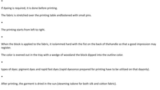•
If dyeing is required, it is done before printing.
The fabric is stretched over the printing table andfastened with small pins.
•
The printing starts from left to right.
•
When the block is applied to the fabric, it isslammed hard with the fist on the back of thehandle so that a good impression may
register.
The color is evened out in the tray with a wedge of woodand the block dipped into the outline color.
•
types of dyes: pigment dyes and rapid fast dyes (rapid dyesonce prepared for printing have to be utilized on that dayonly).
•
After printing, the garment is dried in the sun.(steaming isdone for both silk and cotton fabric).
 