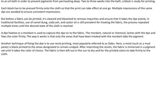 to an oil bath in order to prevent pigments from permeating deep. Two to three weeks into the bath, a block is ready for printing.
Each block has to be pressed firmly onto the cloth so that the print can take effect at one go. Multiple impressions of the same
dye are avoided to ensure consistent impressions.
But before a fabric can be printed, it’s cleaned and bleached to remove impurities and ensure that it takes the dye evenly. In
traditional facilities, use of camel dung, soda ash, and castor oil is still prevalent for treating the fabric, the process repeated
multiple times until the desired state of the cloth is reached.
A dye fixative or a mordant is used to capture the dye on to the fabric. The mordant, natural or chemical, laches with the dye and
fixes the color firmly. The way it works is that only the areas that have been treated with the mordant take the pigment.
Another technique of fixing the dye is to use resist printing, most popularly referred to as Dabu. Here, a resist (such as a mud
paste) is block printed to the areas designated to remain undyed. After imprinting the resists, the fabric is immersed in a pigment
vat until it takes the color of choice. The fabric is then left out in the sun to dry and for the printed colors to take firmly to the
cloth.
 