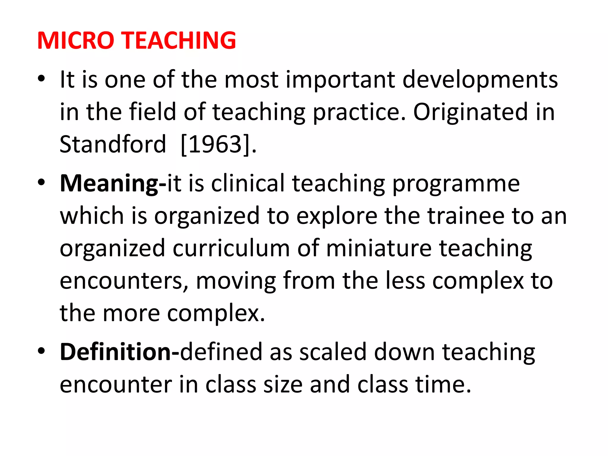 MICRO TEACHING
• It is one of the most important developments
in the field of teaching practice. Originated in
Standford [1963].
• Meaning-it is clinical teaching programme
which is organized to explore the trainee to an
organized curriculum of miniature teaching
encounters, moving from the less complex to
the more complex.
• Definition-defined as scaled down teaching
encounter in class size and class time.
 