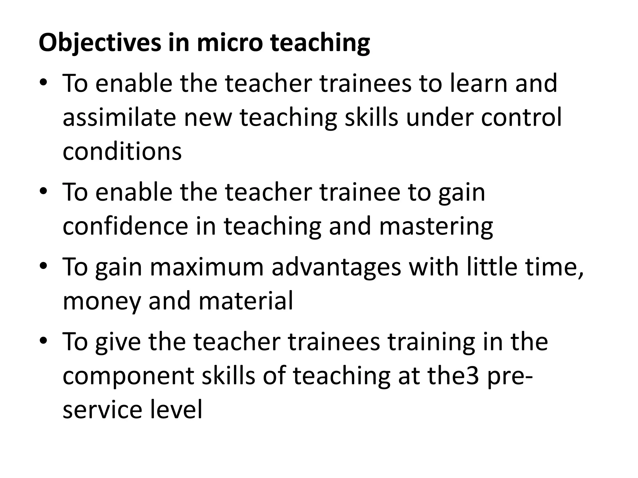 Objectives in micro teaching
• To enable the teacher trainees to learn and
assimilate new teaching skills under control
conditions
• To enable the teacher trainee to gain
confidence in teaching and mastering
• To gain maximum advantages with little time,
money and material
• To give the teacher trainees training in the
component skills of teaching at the3 pre-
service level
 
