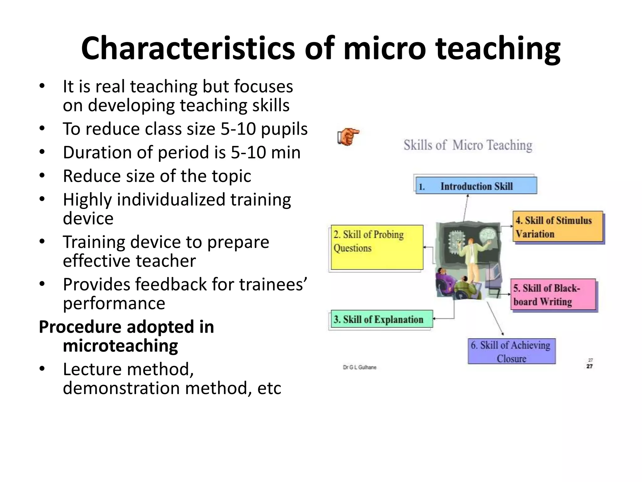 Characteristics of micro teaching
• It is real teaching but focuses
on developing teaching skills
• To reduce class size 5-10 pupils
• Duration of period is 5-10 min
• Reduce size of the topic
• Highly individualized training
device
• Training device to prepare
effective teacher
• Provides feedback for trainees’
performance
Procedure adopted in
microteaching
• Lecture method,
demonstration method, etc
 