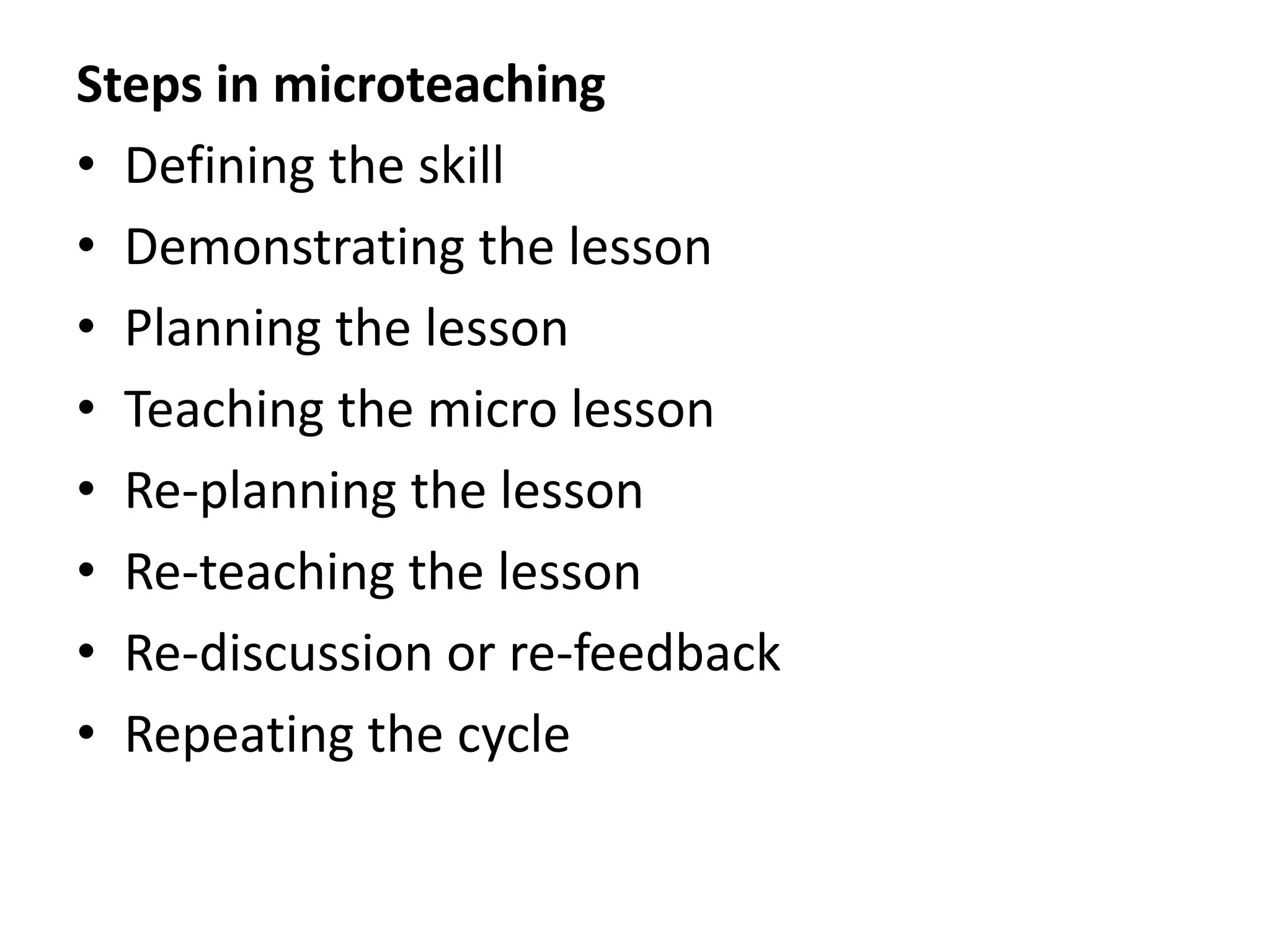 Steps in microteaching
• Defining the skill
• Demonstrating the lesson
• Planning the lesson
• Teaching the micro lesson
• Re-planning the lesson
• Re-teaching the lesson
• Re-discussion or re-feedback
• Repeating the cycle
 