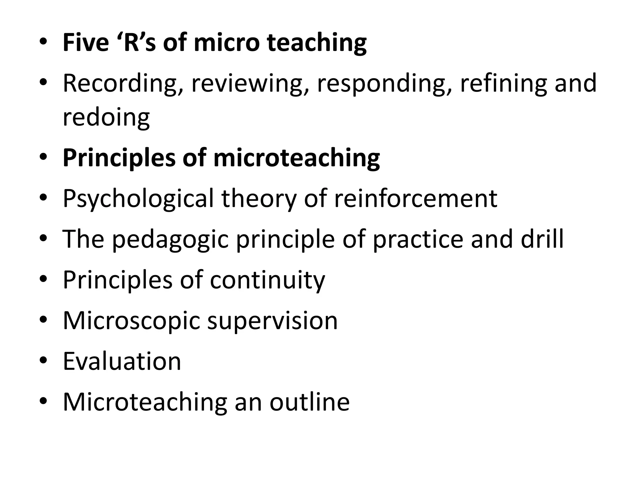 • Five ‘R’s of micro teaching
• Recording, reviewing, responding, refining and
redoing
• Principles of microteaching
• Psychological theory of reinforcement
• The pedagogic principle of practice and drill
• Principles of continuity
• Microscopic supervision
• Evaluation
• Microteaching an outline
 