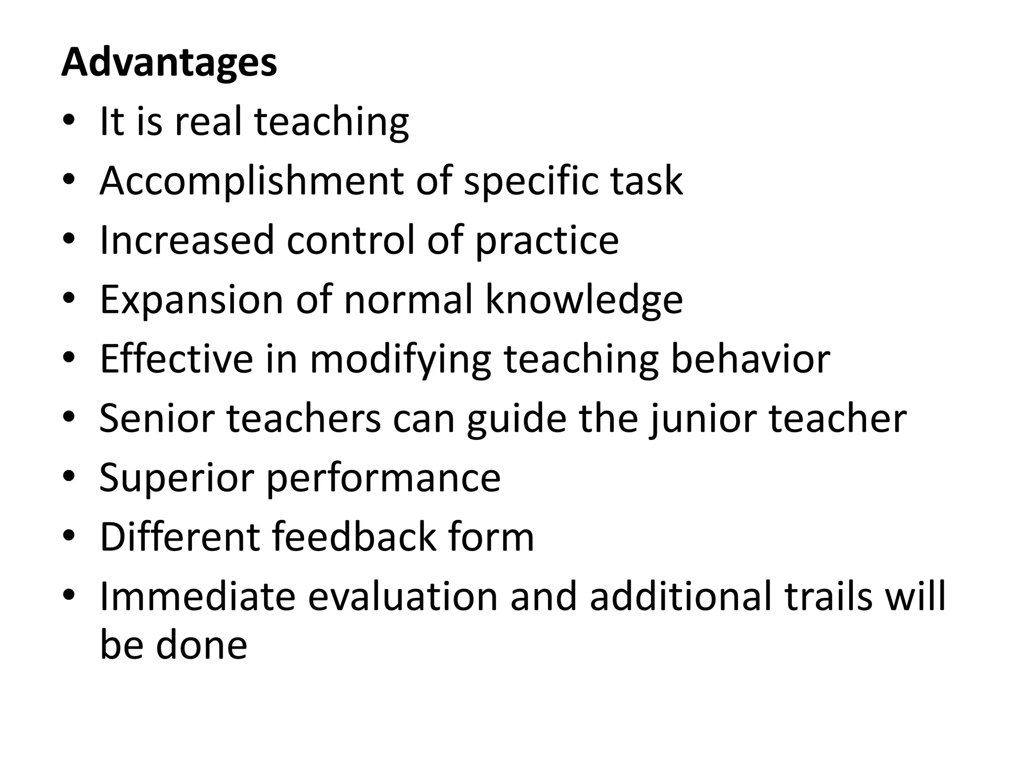 Advantages
• It is real teaching
• Accomplishment of specific task
• Increased control of practice
• Expansion of normal knowledge
• Effective in modifying teaching behavior
• Senior teachers can guide the junior teacher
• Superior performance
• Different feedback form
• Immediate evaluation and additional trails will
be done
 