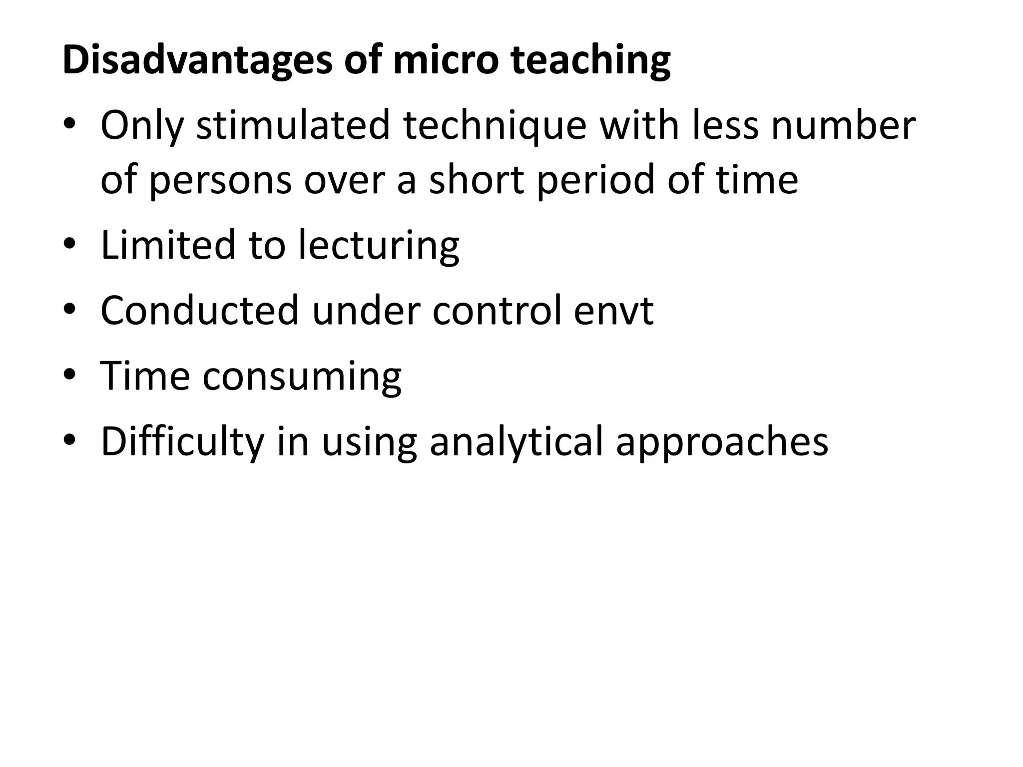 Disadvantages of micro teaching
• Only stimulated technique with less number
of persons over a short period of time
• Limited to lecturing
• Conducted under control envt
• Time consuming
• Difficulty in using analytical approaches
 