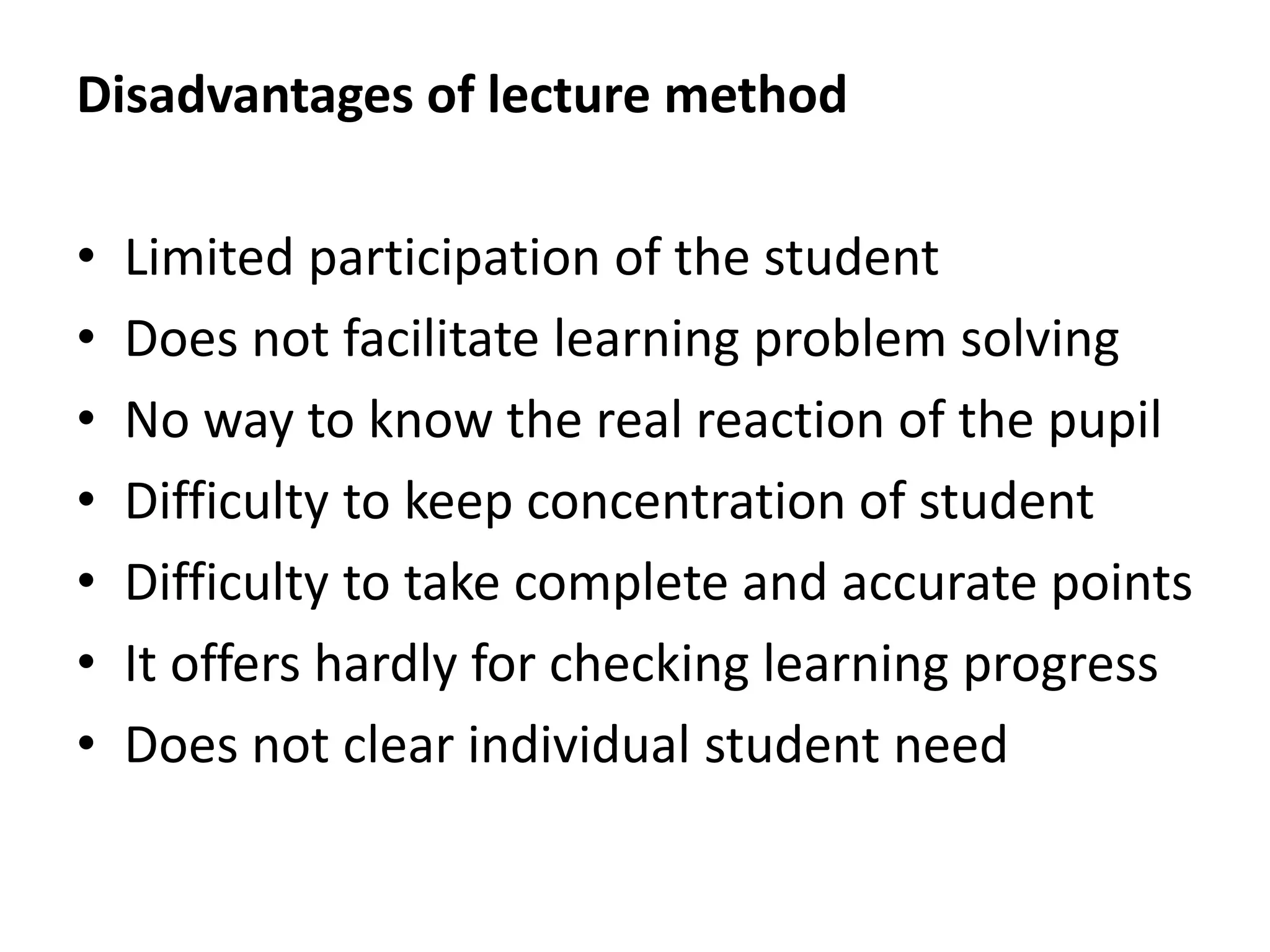 Disadvantages of lecture method
• Limited participation of the student
• Does not facilitate learning problem solving
• No way to know the real reaction of the pupil
• Difficulty to keep concentration of student
• Difficulty to take complete and accurate points
• It offers hardly for checking learning progress
• Does not clear individual student need
 