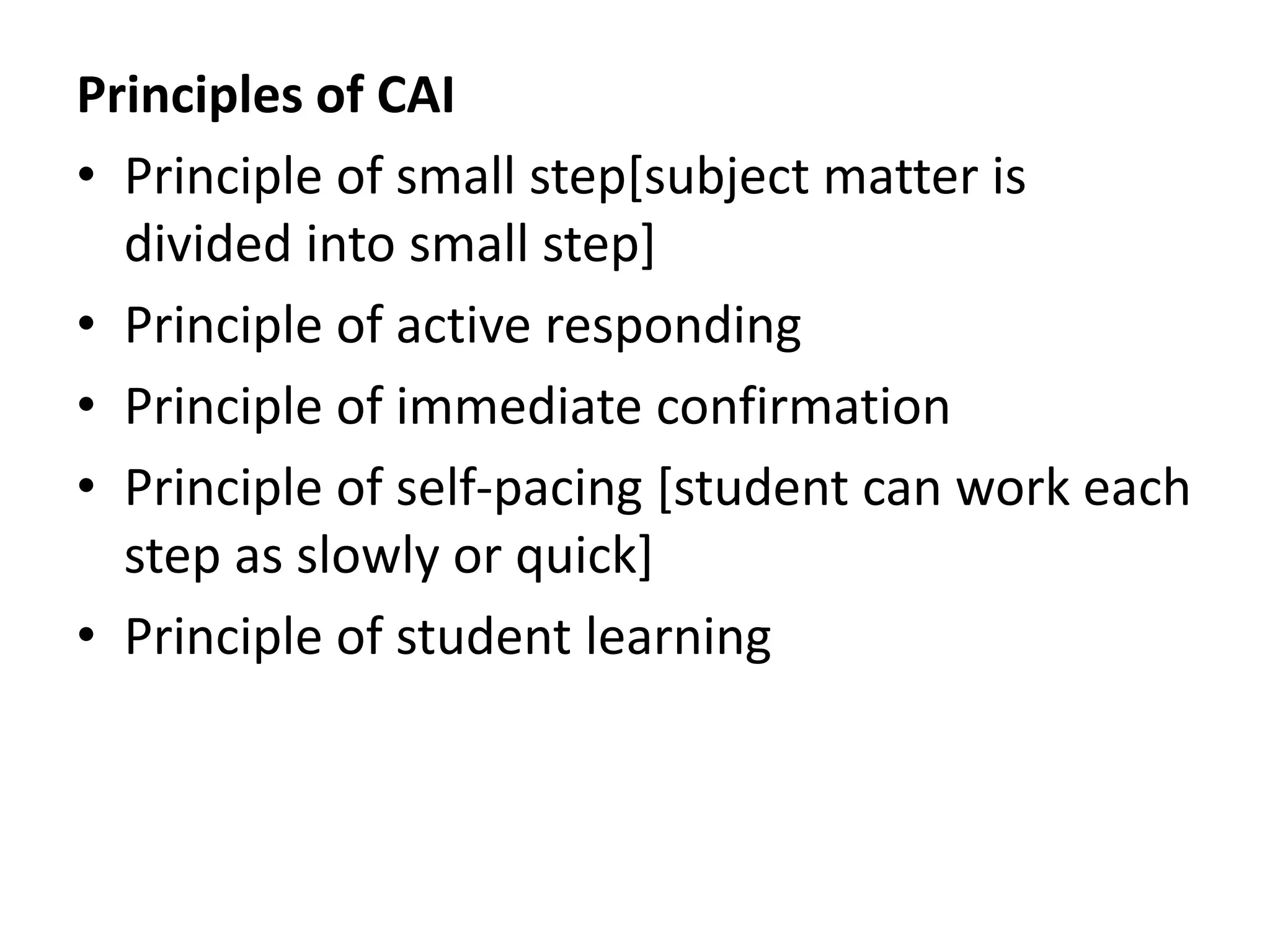 Principles of CAI
• Principle of small step[subject matter is
divided into small step]
• Principle of active responding
• Principle of immediate confirmation
• Principle of self-pacing [student can work each
step as slowly or quick]
• Principle of student learning
 
