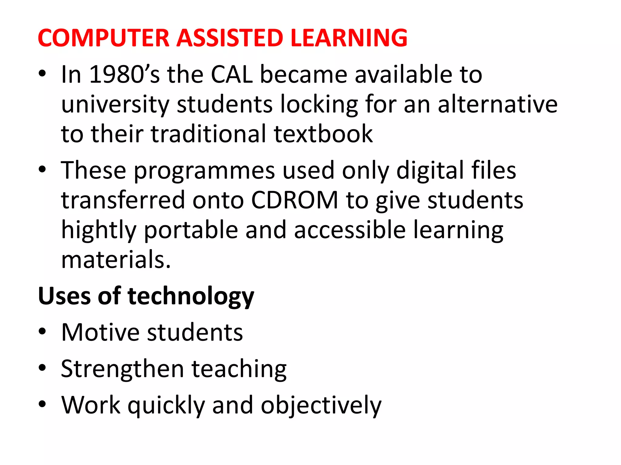 COMPUTER ASSISTED LEARNING
• In 1980’s the CAL became available to
university students locking for an alternative
to their traditional textbook
• These programmes used only digital files
transferred onto CDROM to give students
hightly portable and accessible learning
materials.
Uses of technology
• Motive students
• Strengthen teaching
• Work quickly and objectively
 