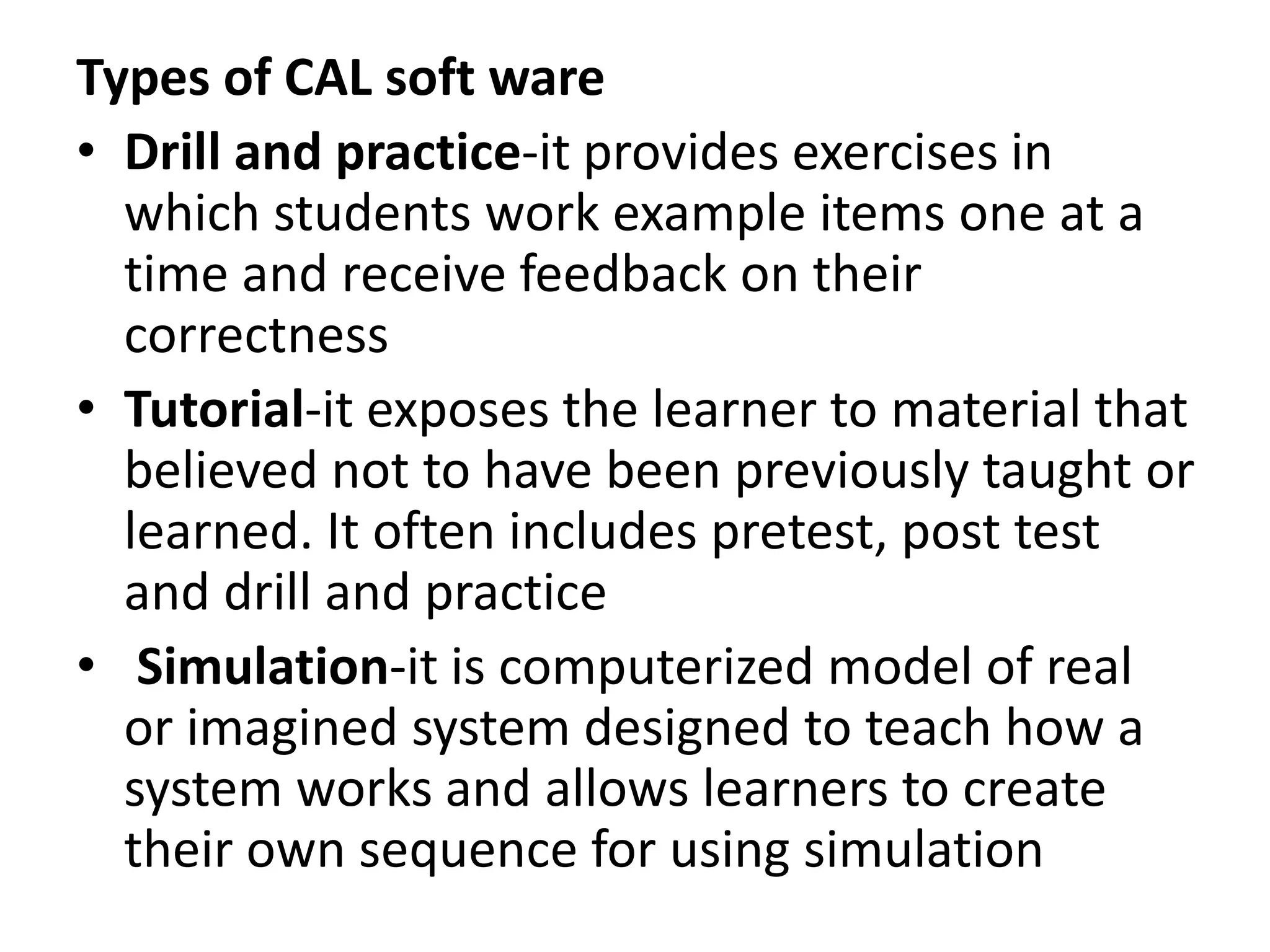 Types of CAL soft ware
• Drill and practice-it provides exercises in
which students work example items one at a
time and receive feedback on their
correctness
• Tutorial-it exposes the learner to material that
believed not to have been previously taught or
learned. It often includes pretest, post test
and drill and practice
• Simulation-it is computerized model of real
or imagined system designed to teach how a
system works and allows learners to create
their own sequence for using simulation
 