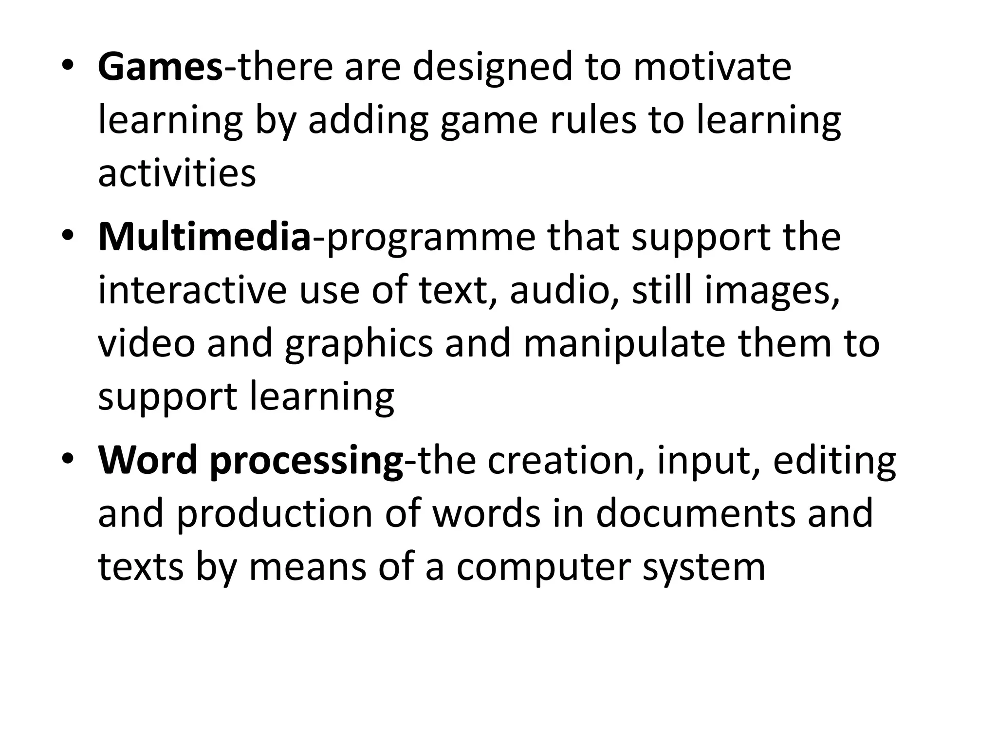 • Games-there are designed to motivate
learning by adding game rules to learning
activities
• Multimedia-programme that support the
interactive use of text, audio, still images,
video and graphics and manipulate them to
support learning
• Word processing-the creation, input, editing
and production of words in documents and
texts by means of a computer system
 