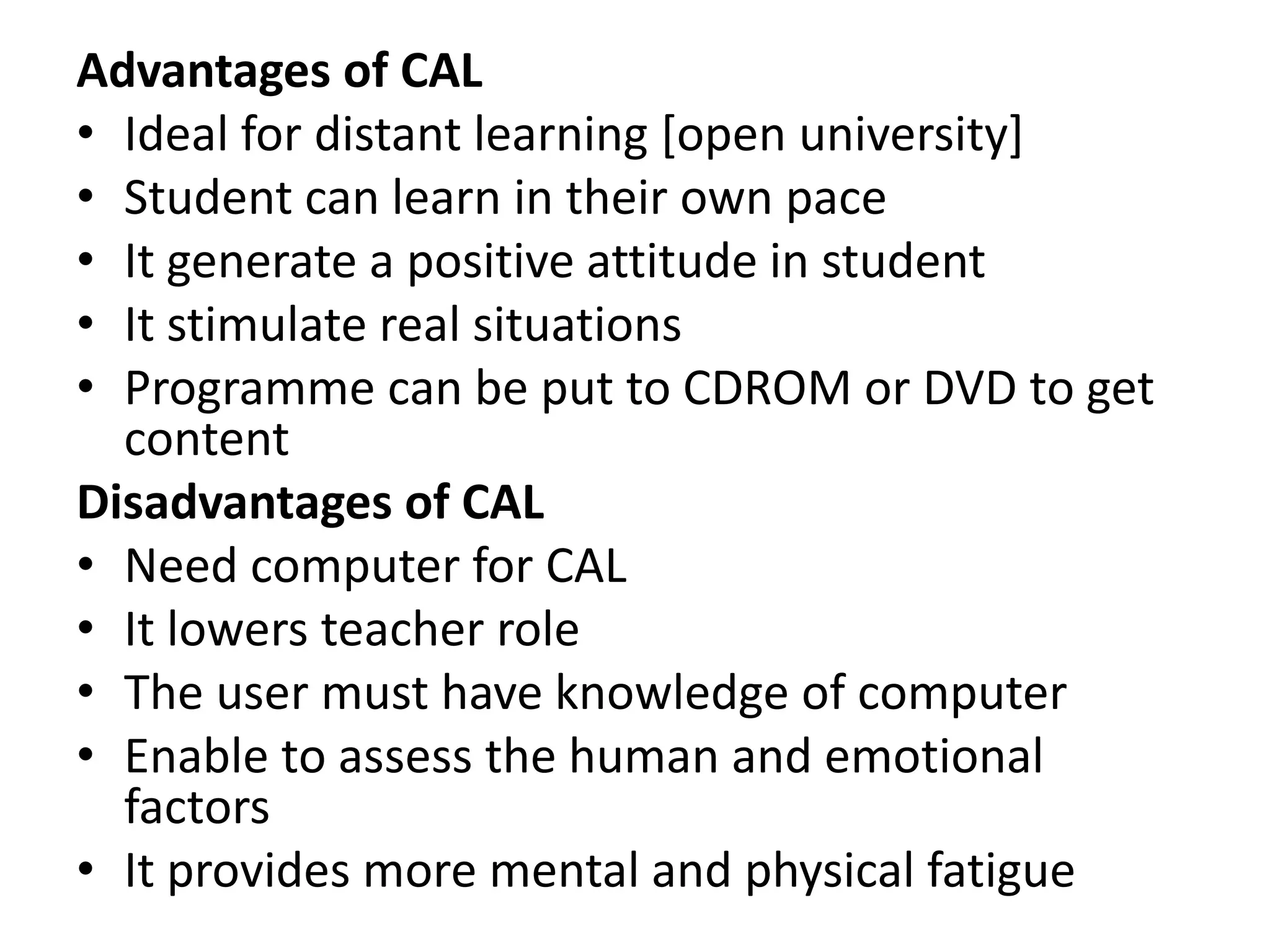 Advantages of CAL
• Ideal for distant learning [open university]
• Student can learn in their own pace
• It generate a positive attitude in student
• It stimulate real situations
• Programme can be put to CDROM or DVD to get
content
Disadvantages of CAL
• Need computer for CAL
• It lowers teacher role
• The user must have knowledge of computer
• Enable to assess the human and emotional
factors
• It provides more mental and physical fatigue
 