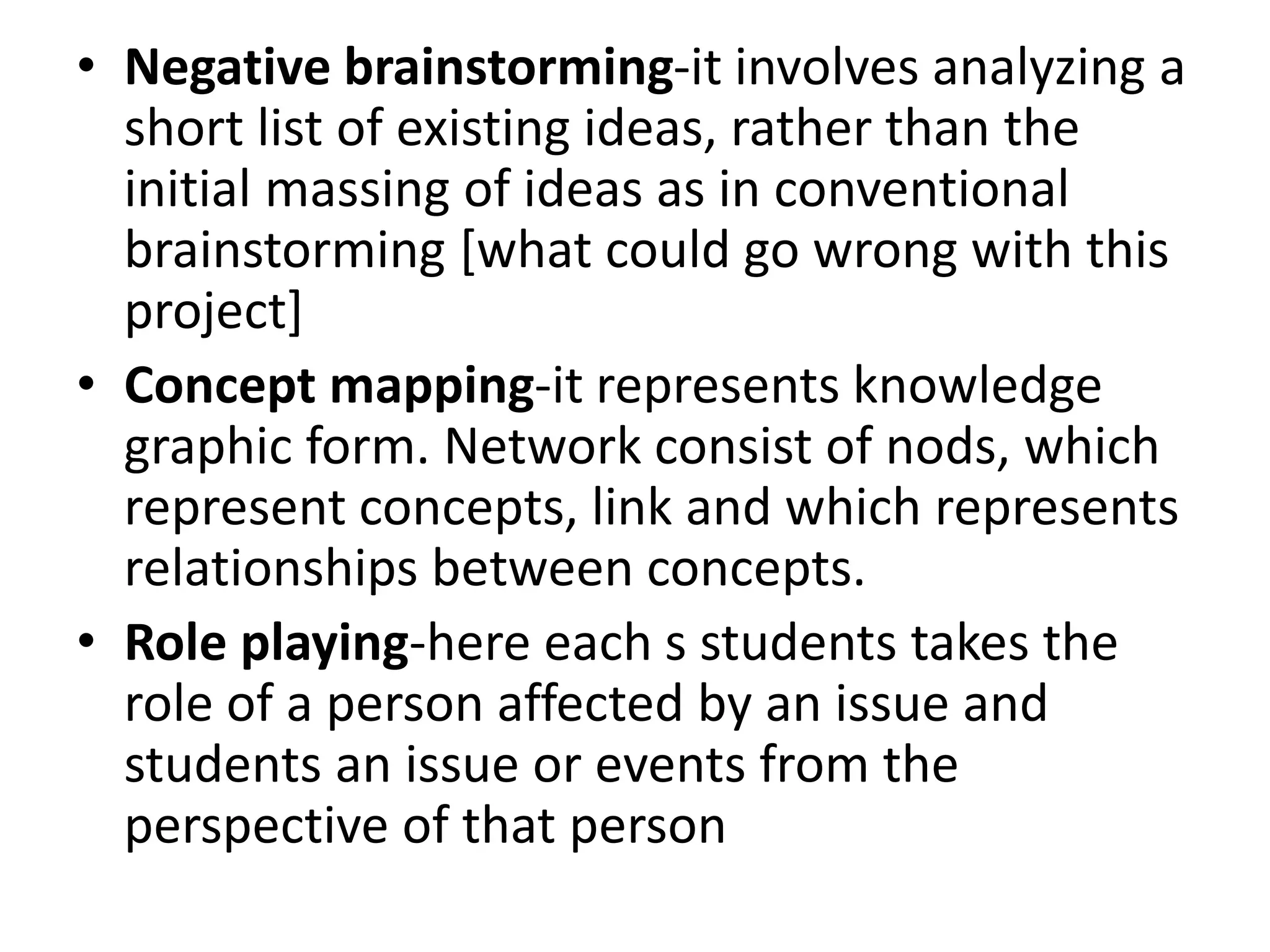 • Negative brainstorming-it involves analyzing a
short list of existing ideas, rather than the
initial massing of ideas as in conventional
brainstorming [what could go wrong with this
project]
• Concept mapping-it represents knowledge
graphic form. Network consist of nods, which
represent concepts, link and which represents
relationships between concepts.
• Role playing-here each s students takes the
role of a person affected by an issue and
students an issue or events from the
perspective of that person
 