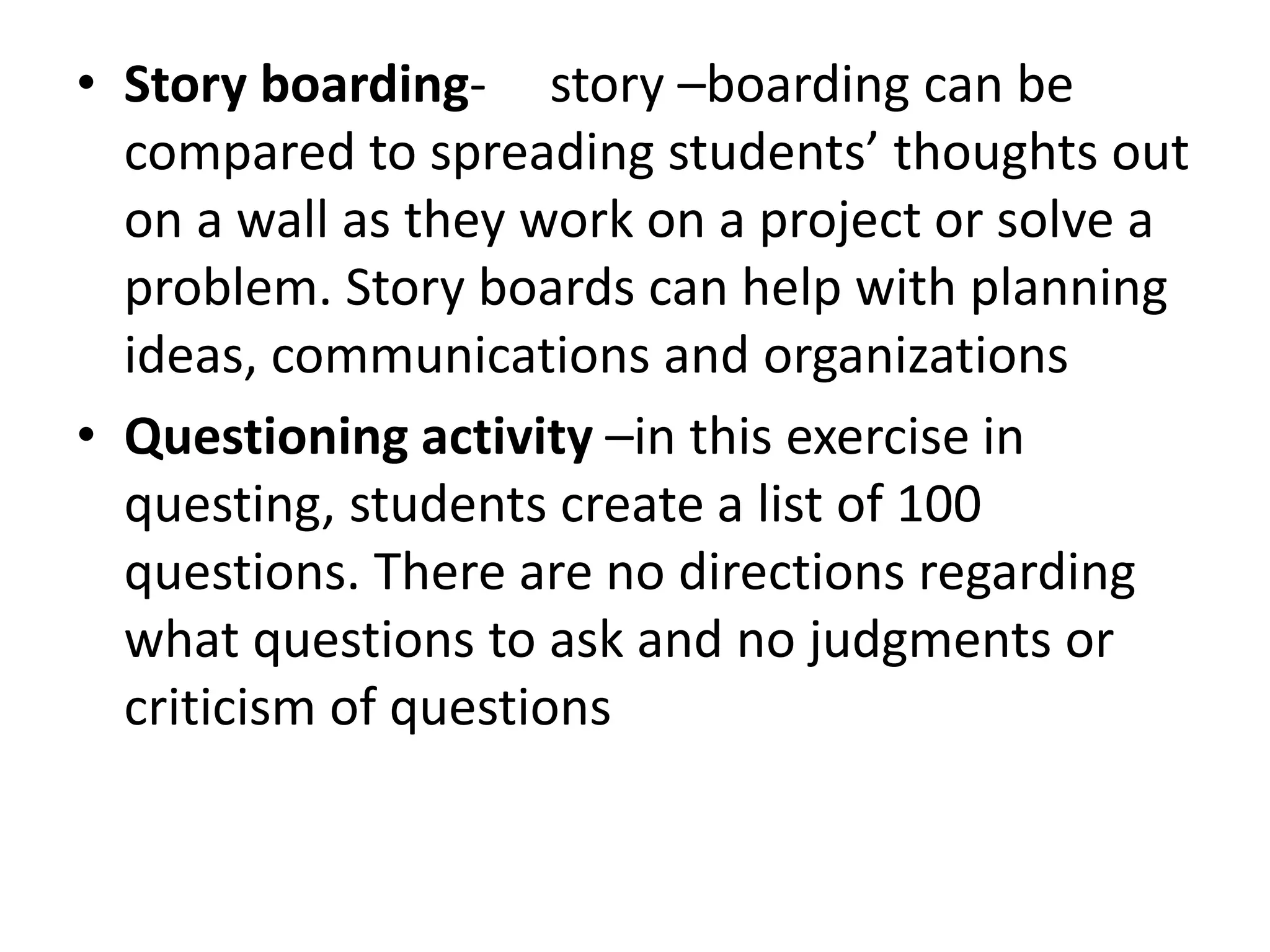 • Story boarding- story –boarding can be
compared to spreading students’ thoughts out
on a wall as they work on a project or solve a
problem. Story boards can help with planning
ideas, communications and organizations
• Questioning activity –in this exercise in
questing, students create a list of 100
questions. There are no directions regarding
what questions to ask and no judgments or
criticism of questions
 