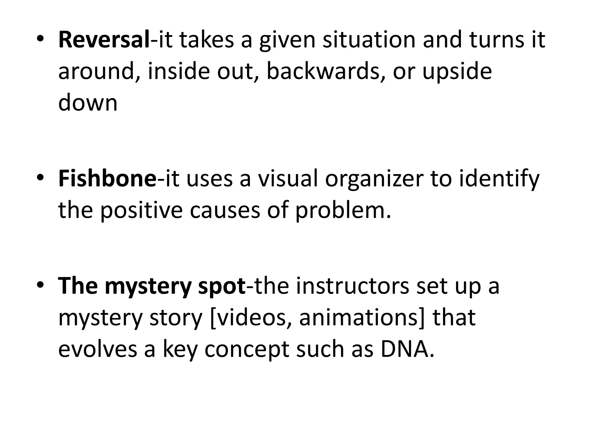• Reversal-it takes a given situation and turns it
around, inside out, backwards, or upside
down
• Fishbone-it uses a visual organizer to identify
the positive causes of problem.
• The mystery spot-the instructors set up a
mystery story [videos, animations] that
evolves a key concept such as DNA.
 